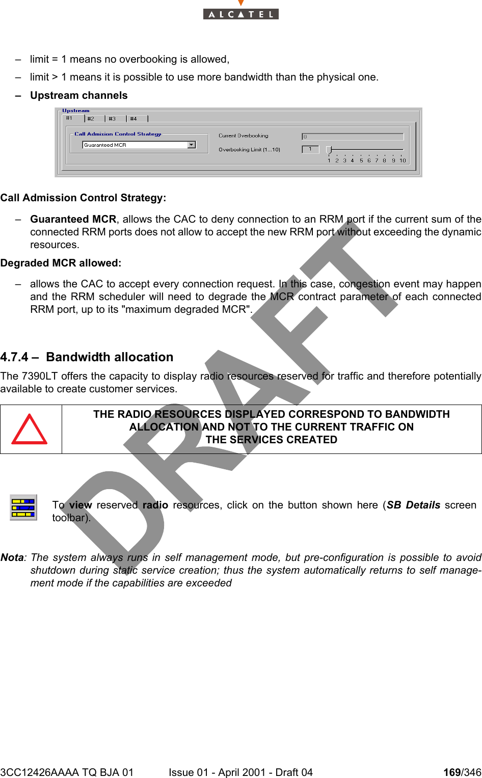 3CC12426AAAA TQ BJA 01 Issue 01 - April 2001 - Draft 04 169/346234– limit = 1 means no overbooking is allowed,– limit &gt; 1 means it is possible to use more bandwidth than the physical one.– Upstream channelsCall Admission Control Strategy:–Guaranteed MCR, allows the CAC to deny connection to an RRM port if the current sum of theconnected RRM ports does not allow to accept the new RRM port without exceeding the dynamicresources.Degraded MCR allowed:– allows the CAC to accept every connection request. In this case, congestion event may happenand the RRM scheduler will need to degrade the MCR contract parameter of each connectedRRM port, up to its &quot;maximum degraded MCR&quot;.4.7.4 – Bandwidth allocationThe 7390LT offers the capacity to display radio resources reserved for traffic and therefore potentiallyavailable to create customer services.Nota: The system always runs in self management mode, but pre-configuration is possible to avoidshutdown during static service creation; thus the system automatically returns to self manage-ment mode if the capabilities are exceededTHE RADIO RESOURCES DISPLAYED CORRESPOND TO BANDWIDTH ALLOCATION AND NOT TO THE CURRENT TRAFFIC ONTHE SERVICES CREATEDTo  view reserved radio resources, click on the button shown here (SB Details screentoolbar).