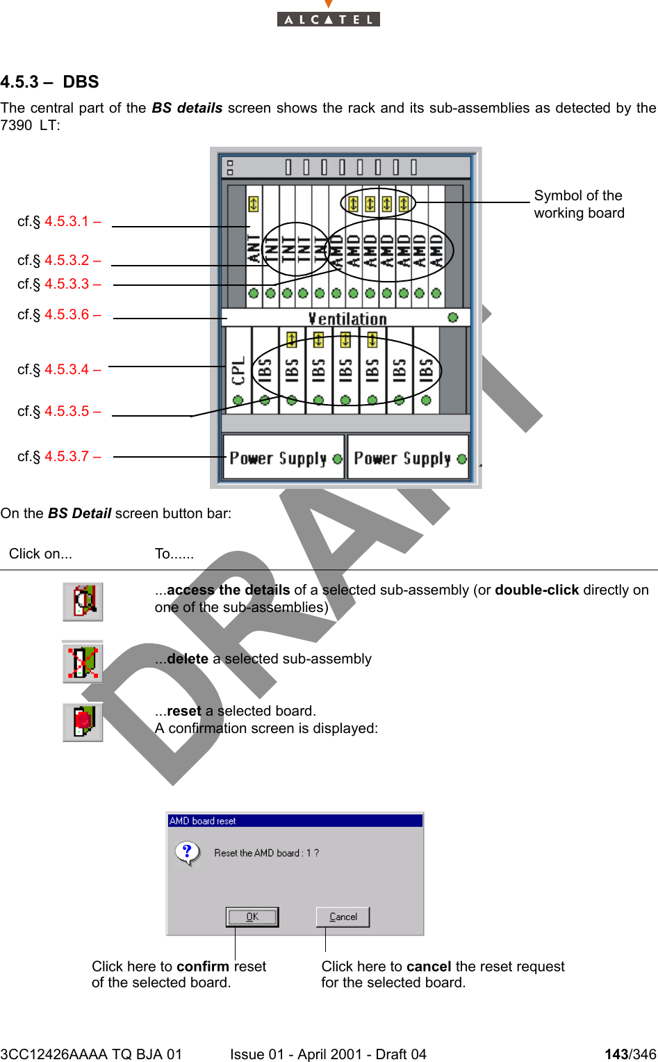 3CC12426AAAA TQ BJA 01 Issue 01 - April 2001 - Draft 04 143/3462344.5.3 – DBSThe central part of the BS details screen shows the rack and its sub-assemblies as detected by the7390 LT:On the BS Detail screen button bar:Click on... To.........access the details of a selected sub-assembly (or double-click directly onone of the sub-assemblies)...delete a selected sub-assembly...reset a selected board.A confirmation screen is displayed:cf.§ 4.5.3.1 –cf.§ 4.5.3.2 –cf.§ 4.5.3.3 –cf.§ 4.5.3.6 –cf.§ 4.5.3.4 –cf.§ 4.5.3.5 –cf.§ 4.5.3.7 –Symbol of the working board 