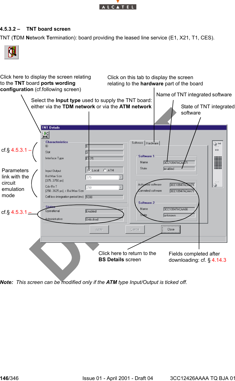 146/346 Issue 01 - April 2001 - Draft 04 3CC12426AAAA TQ BJA 012344.5.3.2 –   TNT board screenTNT (TDM Network Termination): board providing the leased line service (E1, X21, T1, CES).Note:  This screen can be modified only if the ATM type Input/Output is ticked off.Click here to display the screen relating to the TNT board ports wording configuration (cf.following screen) Click on this tab to display the screen relating to the hardware part of the board Select the Input type used to supply the TNT board: either via the TDM network or via the ATM networkName of TNT integrated software cf.§ 4.5.3.1 –Parameters link with the circuit emulation modecf.§ 4.5.3.1 –Click here to return to the BS Details screenState of TNT integrated software Fields completed after downloading: cf. § 4.14.3 