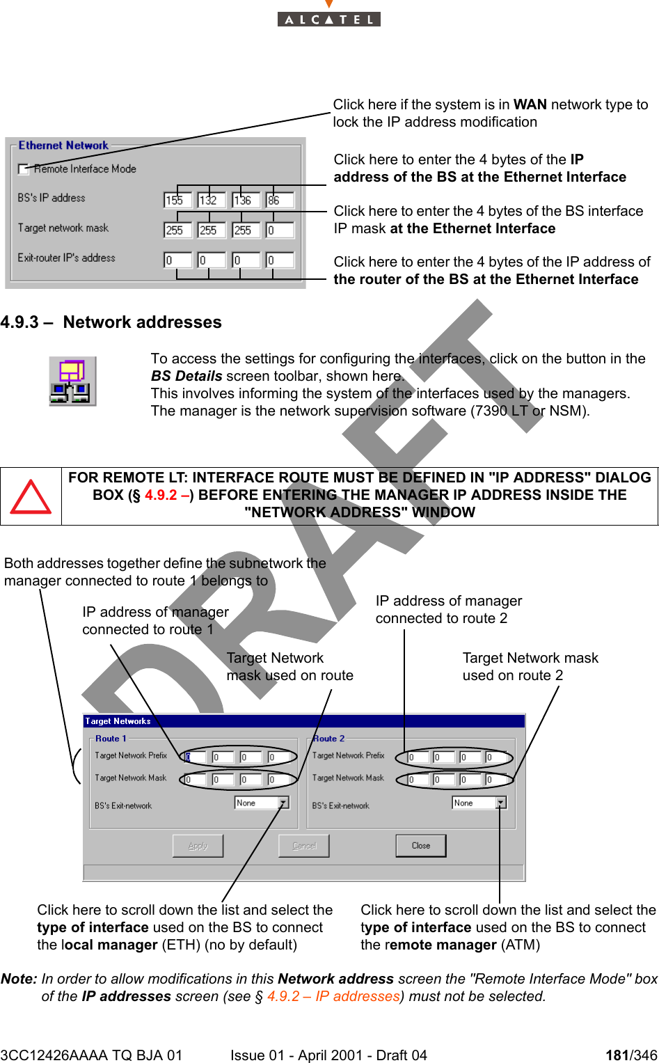 3CC12426AAAA TQ BJA 01 Issue 01 - April 2001 - Draft 04 181/3462344.9.3 – Network addressesNote: In order to allow modifications in this Network address screen the &quot;Remote Interface Mode&quot; boxof the IP addresses screen (see § 4.9.2 – IP addresses) must not be selected.To access the settings for configuring the interfaces, click on the button in theBS Details screen toolbar, shown here.This involves informing the system of the interfaces used by the managers.The manager is the network supervision software (7390 LT or NSM).FOR REMOTE LT: INTERFACE ROUTE MUST BE DEFINED IN &quot;IP ADDRESS&quot; DIALOG BOX (§ 4.9.2 –) BEFORE ENTERING THE MANAGER IP ADDRESS INSIDE THE &quot;NETWORK ADDRESS&quot; WINDOWClick here if the system is in WAN network type to lock the IP address modificationClick here to enter the 4 bytes of the BS interface IP mask at the Ethernet InterfaceClick here to enter the 4 bytes of the IP address of the router of the BS at the Ethernet InterfaceClick here to enter the 4 bytes of the IP address of the BS at the Ethernet InterfaceBoth addresses together define the subnetwork the manager connected to route 1 belongs toTarget Network mask used on route IP address of manager connected to route 1Click here to scroll down the list and select the type of interface used on the BS to connect the local manager (ETH) (no by default)Click here to scroll down the list and select the type of interface used on the BS to connect the remote manager (ATM)IP address of manager connected to route 2Target Net w o r k  ma s k  used on route 2