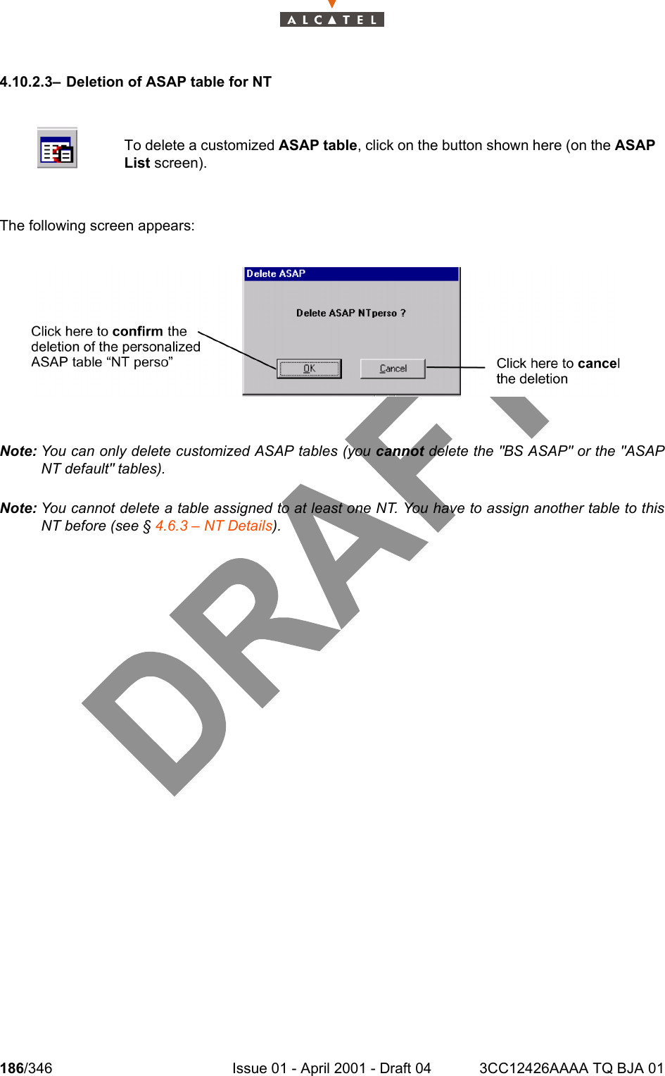 186/346 Issue 01 - April 2001 - Draft 04 3CC12426AAAA TQ BJA 012344.10.2.3– Deletion of ASAP table for NTThe following screen appears:Note: You can only delete customized ASAP tables (you cannot delete the &quot;BS ASAP&quot; or the &quot;ASAPNT default&quot; tables).Note: You cannot delete a table assigned to at least one NT. You have to assign another table to thisNT before (see § 4.6.3 – NT Details).To delete a customized ASAP table, click on the button shown here (on the ASAPList screen).