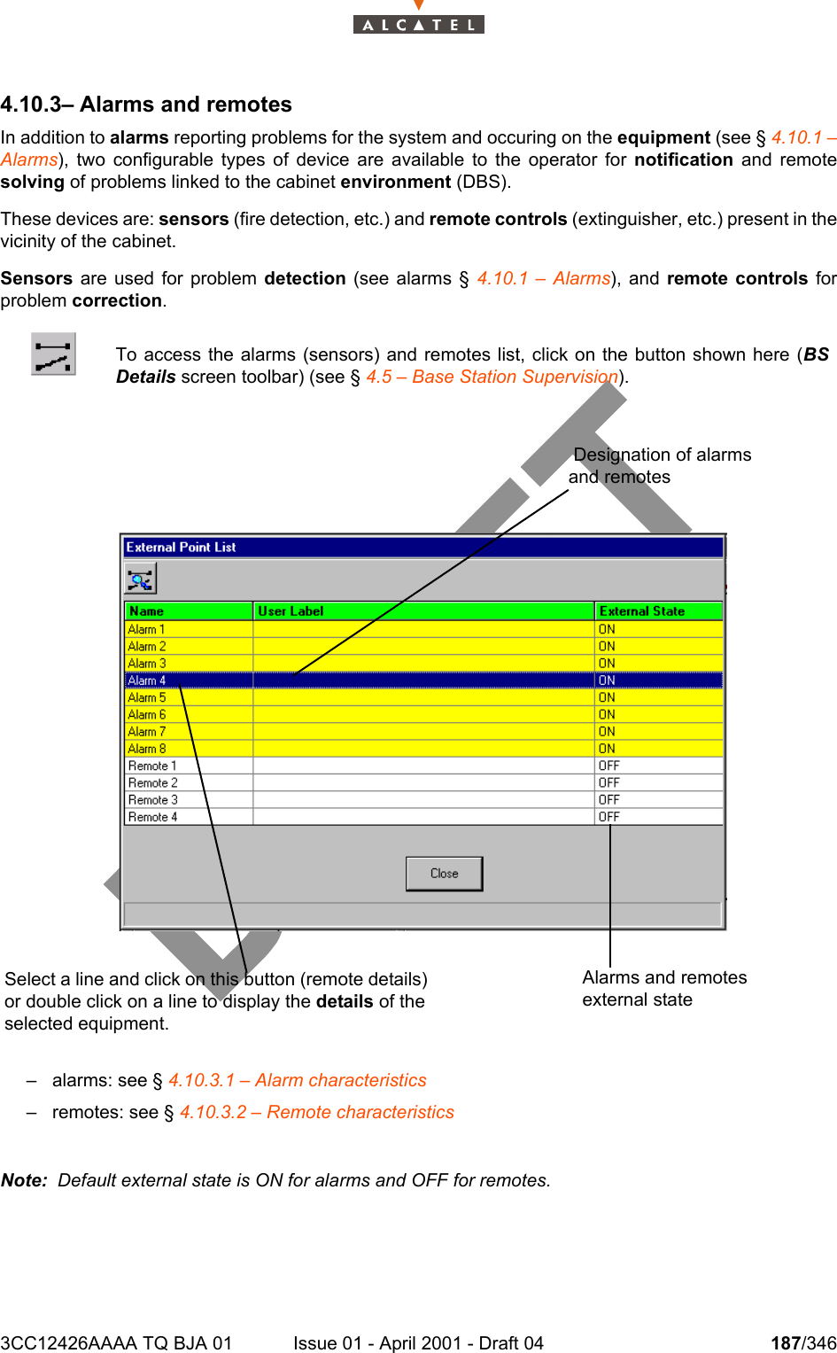 3CC12426AAAA TQ BJA 01 Issue 01 - April 2001 - Draft 04 187/3462344.10.3– Alarms and remotesIn addition to alarms reporting problems for the system and occuring on the equipment (see § 4.10.1 –Alarms), two configurable types of device are available to the operator for notification and remotesolving of problems linked to the cabinet environment (DBS).These devices are: sensors (fire detection, etc.) and remote controls (extinguisher, etc.) present in thevicinity of the cabinet.Sensors are used for problem detection (see alarms § 4.10.1 – Alarms), and remote controls forproblem correction.– alarms: see § 4.10.3.1 – Alarm characteristics– remotes: see § 4.10.3.2 – Remote characteristicsNote:  Default external state is ON for alarms and OFF for remotes.To access the alarms (sensors) and remotes list, click on the button shown here (BSDetails screen toolbar) (see § 4.5 – Base Station Supervision).Select a line and click on this button (remote details) or double click on a line to display the details of the selected equipment.Alarms and remotes external state Designation of alarms and remotes