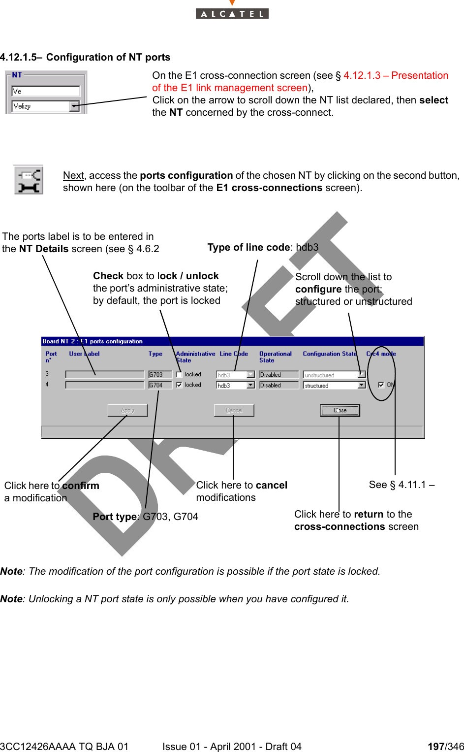 3CC12426AAAA TQ BJA 01 Issue 01 - April 2001 - Draft 04 197/3462344.12.1.5– Configuration of NT portsNote: The modification of the port configuration is possible if the port state is locked.Note: Unlocking a NT port state is only possible when you have configured it.Next, access the ports configuration of the chosen NT by clicking on the second button,shown here (on the toolbar of the E1 cross-connections screen).On the E1 cross-connection screen (see § 4.12.1.3 – Presentation of the E1 link management screen),Click on the arrow to scroll down the NT list declared, then select the NT concerned by the cross-connect.The ports label is to be entered in the NT Details screen (see § 4.6.2 Check box to lock / unlock the port’s administrative state; by default, the port is lockedType of line code: hdb3Scroll down the list to configure the port: structured or unstructuredSee § 4.11.1 –Click here to confirm a modificationClick here to cancel modificationsClick here to return to the  cross-connections screenPort type: G703, G704 