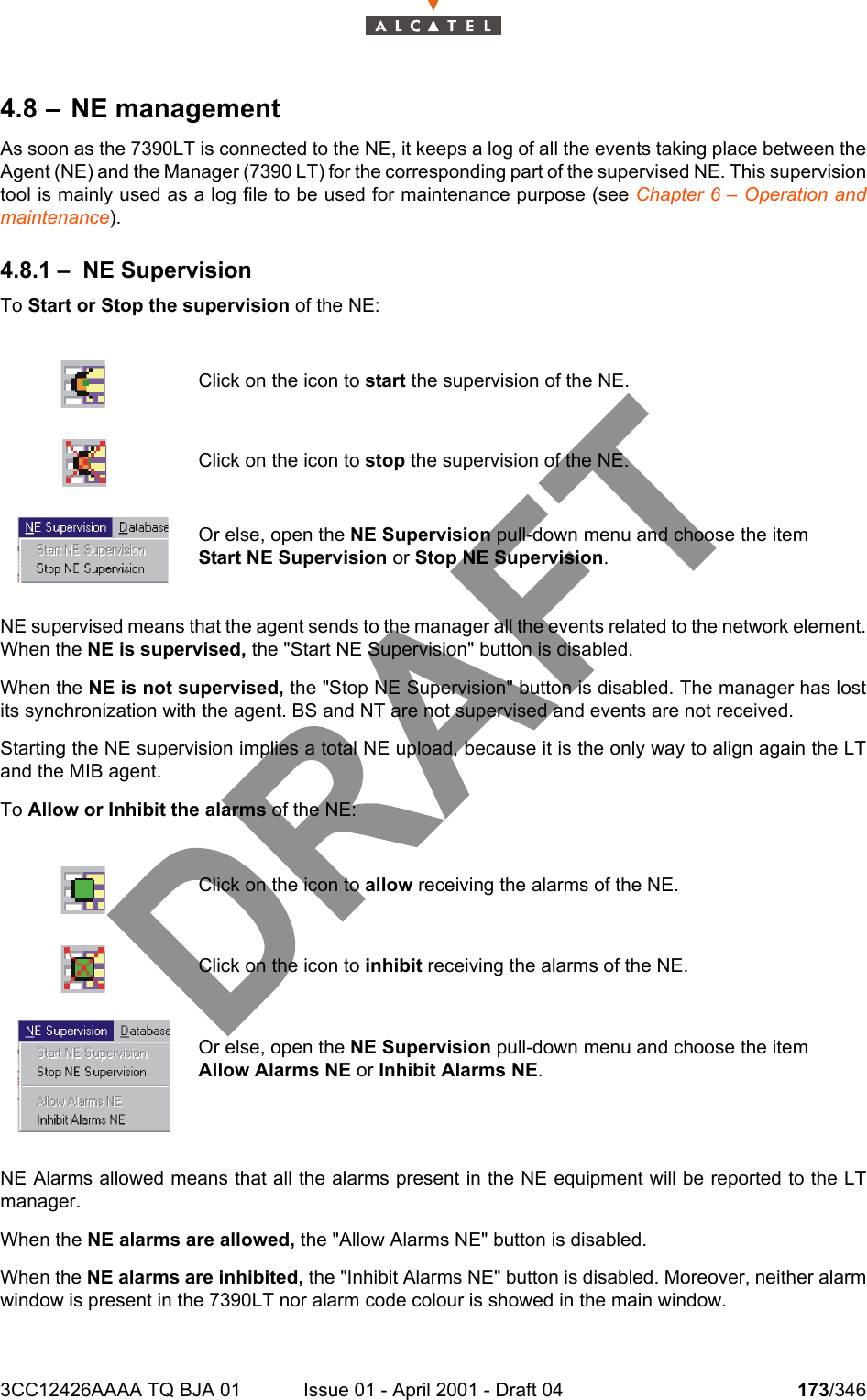 3CC12426AAAA TQ BJA 01 Issue 01 - April 2001 - Draft 04 173/3462344.8 – NE managementAs soon as the 7390LT is connected to the NE, it keeps a log of all the events taking place between theAgent (NE) and the Manager (7390 LT) for the corresponding part of the supervised NE. This supervisiontool is mainly used as a log file to be used for maintenance purpose (see Chapter 6 – Operation andmaintenance).4.8.1 – NE SupervisionTo Start or Stop the supervision of the NE:NE supervised means that the agent sends to the manager all the events related to the network element.When the NE is supervised, the &quot;Start NE Supervision&quot; button is disabled.When the NE is not supervised, the &quot;Stop NE Supervision&quot; button is disabled. The manager has lostits synchronization with the agent. BS and NT are not supervised and events are not received.Starting the NE supervision implies a total NE upload, because it is the only way to align again the LTand the MIB agent.To Allow or Inhibit the alarms of the NE:NE Alarms allowed means that all the alarms present in the NE equipment will be reported to the LTmanager.When the NE alarms are allowed, the &quot;Allow Alarms NE&quot; button is disabled.When the NE alarms are inhibited, the &quot;Inhibit Alarms NE&quot; button is disabled. Moreover, neither alarmwindow is present in the 7390LT nor alarm code colour is showed in the main window.Click on the icon to start the supervision of the NE.Click on the icon to stop the supervision of the NE.Or else, open the NE Supervision pull-down menu and choose the item Start NE Supervision or Stop NE Supervision.Click on the icon to allow receiving the alarms of the NE.Click on the icon to inhibit receiving the alarms of the NE.Or else, open the NE Supervision pull-down menu and choose the item Allow Alarms NE or Inhibit Alarms NE.