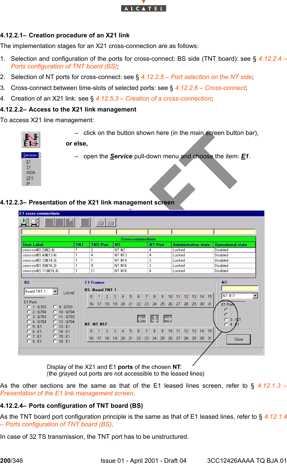 200/346 Issue 01 - April 2001 - Draft 04 3CC12426AAAA TQ BJA 012344.12.2.1– Creation procedure of an X21 linkThe implementation stages for an X21 cross-connection are as follows:1. Selection and configuration of the ports for cross-connect: BS side (TNT board): see § 4.12.2.4 –Ports configuration of TNT board (BS);2. Selection of NT ports for cross-connect: see § 4.12.2.5 – Port selection on the NT side;3. Cross-connect between time-slots of selected ports: see § 4.12.2.6 – Cross-connect;4. Creation of an X21 link: see § 4.12.5.3 – Creation of a cross-connection;4.12.2.2– Access to the X21 link managementTo access X21 line management:4.12.2.3– Presentation of the X21 link management screenAs the other sections are the same as that of the E1 leased lines screen, refer to § 4.12.1.3 –Presentation of the E1 link management screen.4.12.2.4– Ports configuration of TNT board (BS)As the TNT board port configuration principle is the same as that of E1 leased lines, refer to § 4.12.1.4– Ports configuration of TNT board (BS).In case of 32 TS transmission, the TNT port has to be unstructured.– click on the button shown here (in the main screen button bar),or else,– open the Service pull-down menu and choose the item: E1.