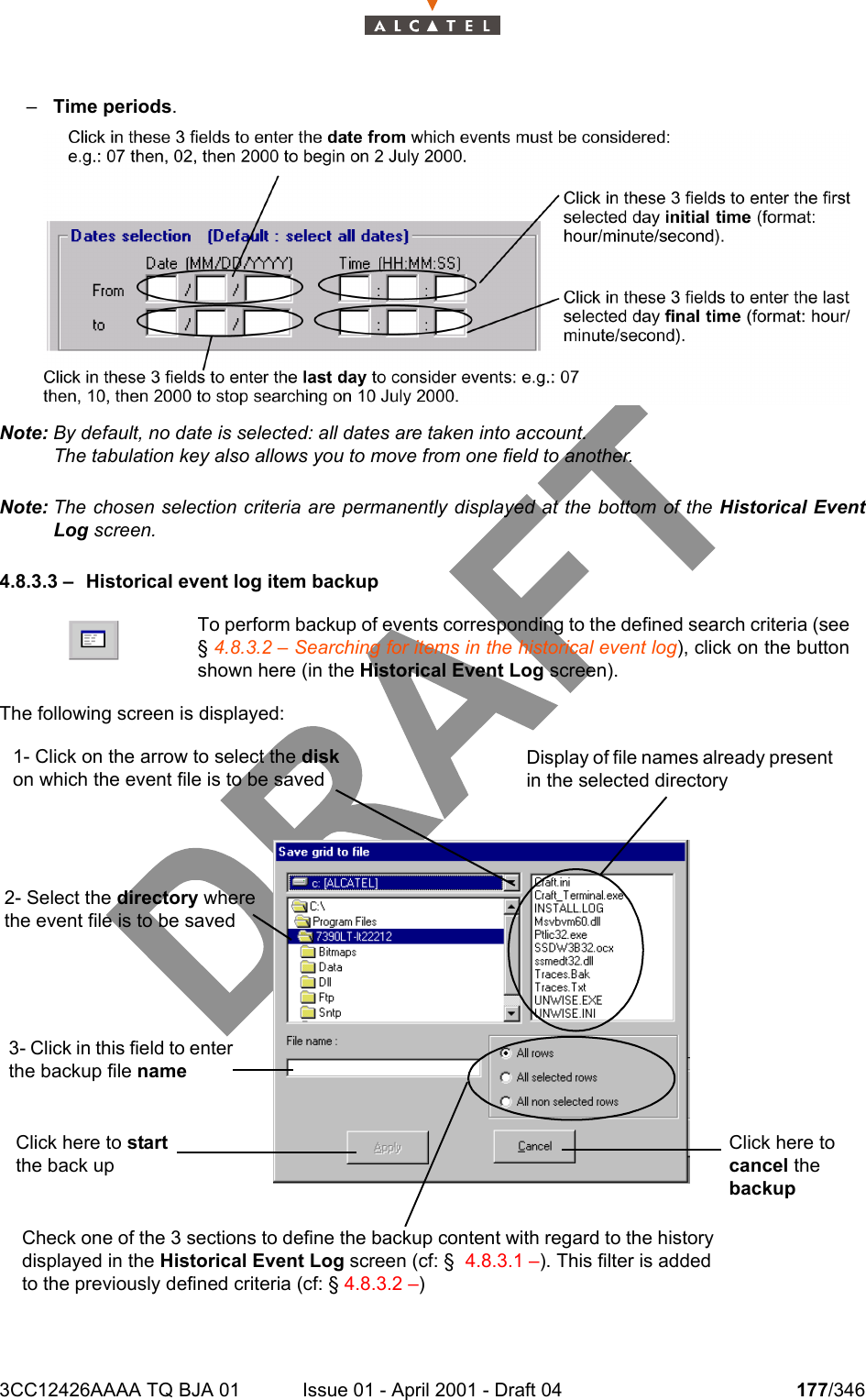 3CC12426AAAA TQ BJA 01 Issue 01 - April 2001 - Draft 04 177/346234–Time periods.Note: By default, no date is selected: all dates are taken into account.The tabulation key also allows you to move from one field to another.Note: The chosen selection criteria are permanently displayed at the bottom of the Historical EventLog screen.4.8.3.3 – Historical event log item backupThe following screen is displayed:To perform backup of events corresponding to the defined search criteria (see§ 4.8.3.2 – Searching for items in the historical event log), click on the buttonshown here (in the Historical Event Log screen).1- Click on the arrow to select the disk on which the event file is to be saved2- Select the directory where the event file is to be savedDisplay of file names already present in the selected directory3- Click in this field to enter the backup file nameClick here to start the back upClick here to cancel the backupCheck one of the 3 sections to define the backup content with regard to the history displayed in the Historical Event Log screen (cf: §  4.8.3.1 –). This filter is added to the previously defined criteria (cf: § 4.8.3.2 –) 