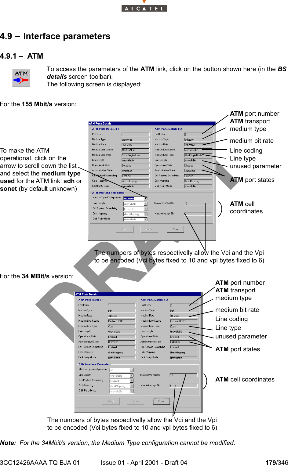 3CC12426AAAA TQ BJA 01 Issue 01 - April 2001 - Draft 04 179/3462344.9 – Interface parameters4.9.1 – ATMFor the 155 Mbit/s version:For the 34 MBit/s version:Note:  For the 34Mbit/s version, the Medium Type configuration cannot be modified.To access the parameters of the ATM link, click on the button shown here (in the BSdetails screen toolbar).The following screen is displayed:To make the ATM operational, click on the arrow to scroll down the list and select the medium type used for the ATM link: sdh or sonet (by default unknown)The numbers of bytes respectivelly allow the Vci and the Vpi to be encoded (Vci bytes fixed to 10 and vpi bytes fixed to 6)ATM port numberATM transport medium typeLine codingLine typeATM port statesATM cell coordinatesmedium bit rateunused parameterATM port numberATM transport medium typeLine codingLine typeATM port statesATM cell coordinatesmedium bit rateunused parameterThe numbers of bytes respectivelly allow the Vci and the Vpi to be encoded (Vci bytes fixed to 10 and vpi bytes fixed to 6)