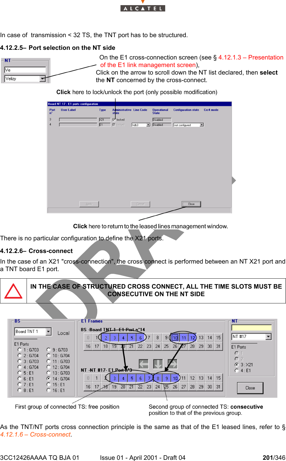 3CC12426AAAA TQ BJA 01 Issue 01 - April 2001 - Draft 04 201/346234In case of  transmission &lt; 32 TS, the TNT port has to be structured.4.12.2.5– Port selection on the NT sideThere is no particular configuration to define the X21 ports.4.12.2.6– Cross-connectIn the case of an X21 &quot;cross-connection&quot;, the cross connect is performed between an NT X21 port anda TNT board E1 port.As the TNT/NT ports cross connection principle is the same as that of the E1 leased lines, refer to §4.12.1.6 – Cross-connect.IN THE CASE OF STRUCTURED CROSS CONNECT, ALL THE TIME SLOTS MUST BE CONSECUTIVE ON THE NT SIDEOn the E1 cross-connection screen (see § 4.12.1.3 – Presentation of the E1 link management screen),Click on the arrow to scroll down the NT list declared, then select the NT concerned by the cross-connect.