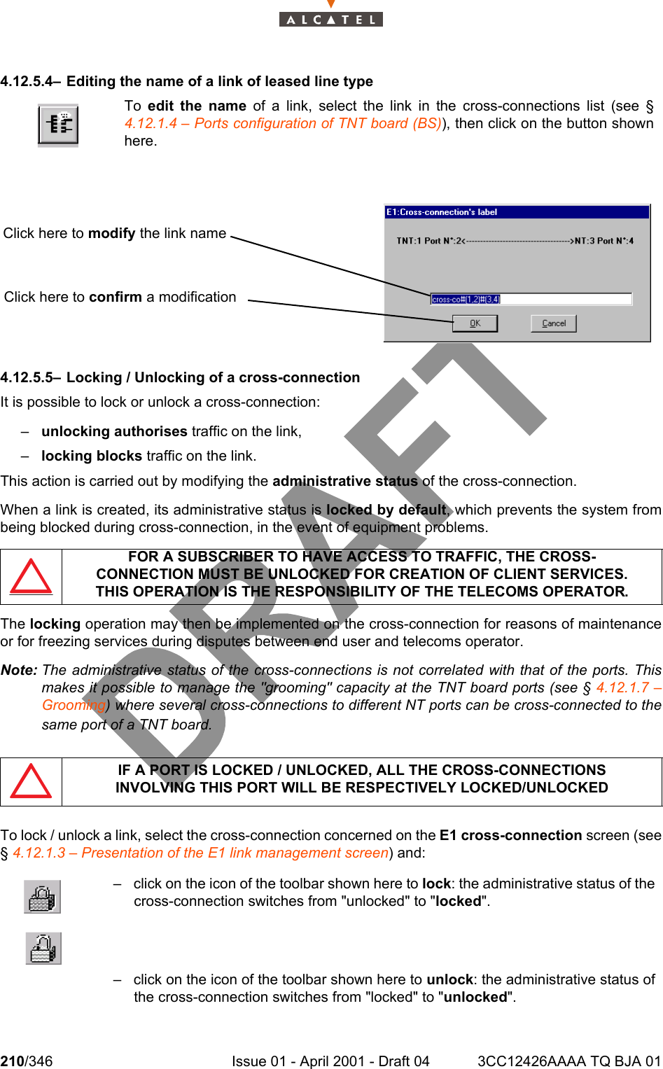 210/346 Issue 01 - April 2001 - Draft 04 3CC12426AAAA TQ BJA 012344.12.5.4– Editing the name of a link of leased line type4.12.5.5– Locking / Unlocking of a cross-connectionIt is possible to lock or unlock a cross-connection:–unlocking authorises traffic on the link,–locking blocks traffic on the link.This action is carried out by modifying the administrative status of the cross-connection.When a link is created, its administrative status is locked by default, which prevents the system frombeing blocked during cross-connection, in the event of equipment problems.The locking operation may then be implemented on the cross-connection for reasons of maintenanceor for freezing services during disputes between end user and telecoms operator.Note: The administrative status of the cross-connections is not correlated with that of the ports. Thismakes it possible to manage the &quot;grooming&quot; capacity at the TNT board ports (see § 4.12.1.7 –Grooming) where several cross-connections to different NT ports can be cross-connected to thesame port of a TNT board.To lock / unlock a link, select the cross-connection concerned on the E1 cross-connection screen (see§ 4.12.1.3 – Presentation of the E1 link management screen) and:To  edit the name of a link, select the link in the cross-connections list (see §4.12.1.4 – Ports configuration of TNT board (BS)), then click on the button shownhere.FOR A SUBSCRIBER TO HAVE ACCESS TO TRAFFIC, THE CROSS-CONNECTION MUST BE UNLOCKED FOR CREATION OF CLIENT SERVICES.THIS OPERATION IS THE RESPONSIBILITY OF THE TELECOMS OPERATOR.IF A PORT IS LOCKED / UNLOCKED, ALL THE CROSS-CONNECTIONSINVOLVING THIS PORT WILL BE RESPECTIVELY LOCKED/UNLOCKED– click on the icon of the toolbar shown here to lock: the administrative status of thecross-connection switches from &quot;unlocked&quot; to &quot;locked&quot;.– click on the icon of the toolbar shown here to unlock: the administrative status ofthe cross-connection switches from &quot;locked&quot; to &quot;unlocked&quot;.Click here to modify the link nameClick here to confirm a modification