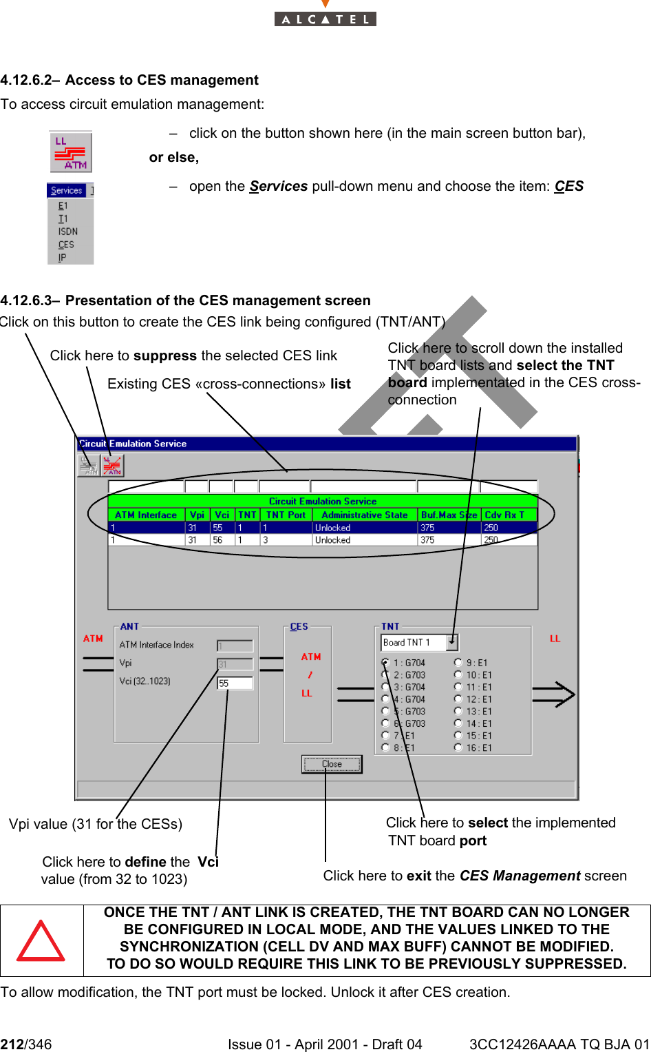 212/346 Issue 01 - April 2001 - Draft 04 3CC12426AAAA TQ BJA 012344.12.6.2– Access to CES managementTo access circuit emulation management:4.12.6.3– Presentation of the CES management screenTo allow modification, the TNT port must be locked. Unlock it after CES creation.– click on the button shown here (in the main screen button bar),or else,– open the Services pull-down menu and choose the item: CESONCE THE TNT / ANT LINK IS CREATED, THE TNT BOARD CAN NO LONGERBE CONFIGURED IN LOCAL MODE, AND THE VALUES LINKED TO THE SYNCHRONIZATION (CELL DV AND MAX BUFF) CANNOT BE MODIFIED.TO DO SO WOULD REQUIRE THIS LINK TO BE PREVIOUSLY SUPPRESSED.Click on this button to create the CES link being configured (TNT/ANT)Click here to suppress the selected CES linkExisting CES «cross-connections» listVpi value (31 for the CESs)Click here to select the implementedTNT board portClick here to define the  Vci value (from 32 to 1023)Click here to scroll down the installed TNT board lists and select the TNT board implementated in the CES cross-connectionClick here to exit the CES Management screen