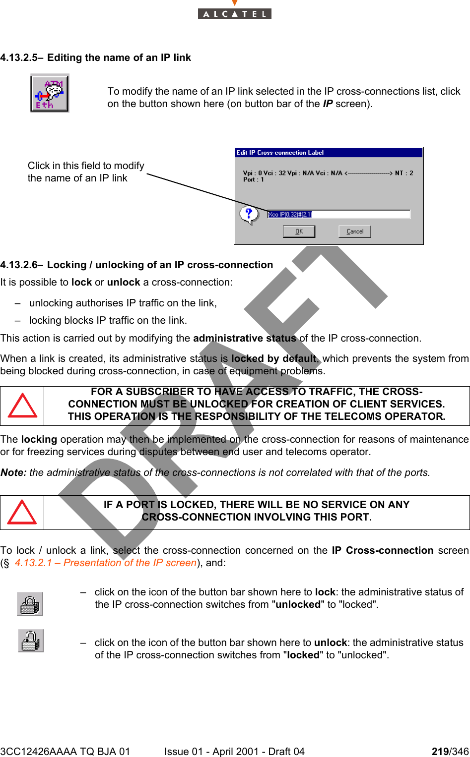 3CC12426AAAA TQ BJA 01 Issue 01 - April 2001 - Draft 04 219/3462344.13.2.5– Editing the name of an IP link4.13.2.6– Locking / unlocking of an IP cross-connectionIt is possible to lock or unlock a cross-connection:– unlocking authorises IP traffic on the link,– locking blocks IP traffic on the link.This action is carried out by modifying the administrative status of the IP cross-connection.When a link is created, its administrative status is locked by default, which prevents the system frombeing blocked during cross-connection, in case of equipment problems.The locking operation may then be implemented on the cross-connection for reasons of maintenanceor for freezing services during disputes between end user and telecoms operator.Note: the administrative status of the cross-connections is not correlated with that of the ports.To lock / unlock a link, select the cross-connection concerned on the IP Cross-connection screen(§ 4.13.2.1 – Presentation of the IP screen), and:To modify the name of an IP link selected in the IP cross-connections list, clickon the button shown here (on button bar of the IP screen).FOR A SUBSCRIBER TO HAVE ACCESS TO TRAFFIC, THE CROSS-CONNECTION MUST BE UNLOCKED FOR CREATION OF CLIENT SERVICES.THIS OPERATION IS THE RESPONSIBILITY OF THE TELECOMS OPERATOR.IF A PORT IS LOCKED, THERE WILL BE NO SERVICE ON ANYCROSS-CONNECTION INVOLVING THIS PORT.– click on the icon of the button bar shown here to lock: the administrative status ofthe IP cross-connection switches from &quot;unlocked&quot; to &quot;locked&quot;.– click on the icon of the button bar shown here to unlock: the administrative statusof the IP cross-connection switches from &quot;locked&quot; to &quot;unlocked&quot;.Click in this field to modify the name of an IP link