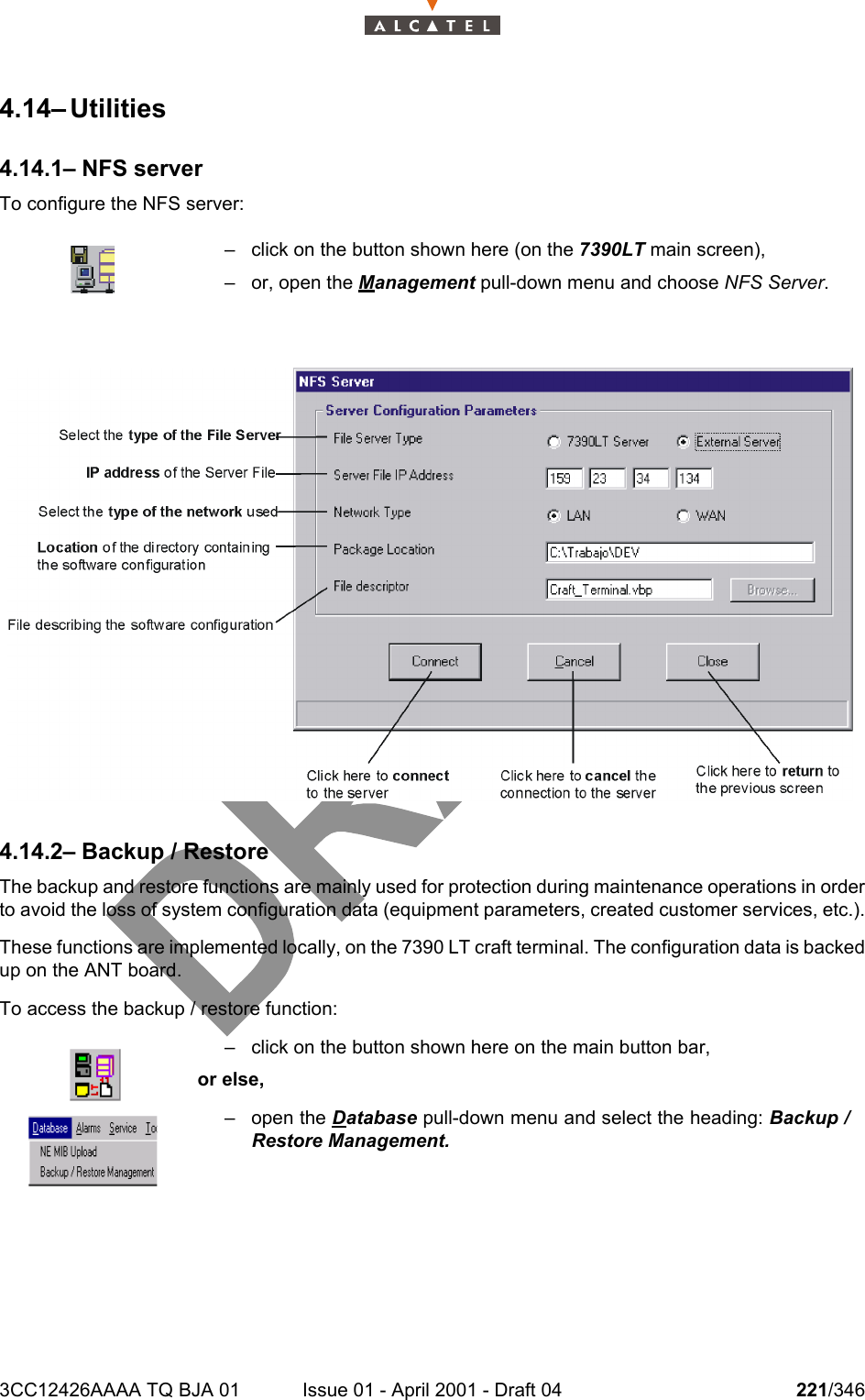 3CC12426AAAA TQ BJA 01 Issue 01 - April 2001 - Draft 04 221/3462344.14– Utilities4.14.1– NFS serverTo configure the NFS server:4.14.2– Backup / RestoreThe backup and restore functions are mainly used for protection during maintenance operations in orderto avoid the loss of system configuration data (equipment parameters, created customer services, etc.).These functions are implemented locally, on the 7390 LT craft terminal. The configuration data is backedup on the ANT board.To access the backup / restore function:– click on the button shown here (on the 7390LT main screen),– or, open the Management pull-down menu and choose NFS Server.– click on the button shown here on the main button bar,or else,– open the Database pull-down menu and select the heading: Backup /Restore Management.