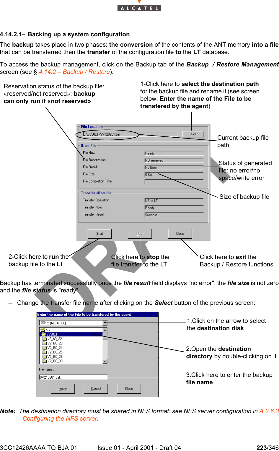 3CC12426AAAA TQ BJA 01 Issue 01 - April 2001 - Draft 04 223/3462344.14.2.1– Backing up a system configurationThe backup takes place in two phases: the conversion of the contents of the ANT memory into a filethat can be transferred then the transfer of the configuration file to the LT database.To access the backup management, click on the Backup tab of the Backup  / Restore Managementscreen (see § 4.14.2 – Backup / Restore).Backup has terminated successfully once the file result field displays &quot;no error&quot;, the file size is not zeroand the file status is &quot;ready&quot;.– Change the transfer file name after clicking on the Select button of the previous screen:Note:  The destination directory must be shared in NFS format: see NFS server configuration in A.2.6.3– Configuring the NFS server.2-Click here to run the backup file to the LTClick here to stop the file transfer to the LTClick here to exit the Backup / Restore functions Size of backup fileStatus of generated file: no error/no space/write errorCurrent backup file pathReservation status of the backup file: «reserved/not reserved»: backup can only run if «not reserved»1-Click here to select the destination path for the backup file and rename it (see screen below: Enter the name of the File to be transfered by the agent)1.Click on the arrow to select the destination disk2.Open the destination directory by double-clicking on it3.Click here to enter the backup file name