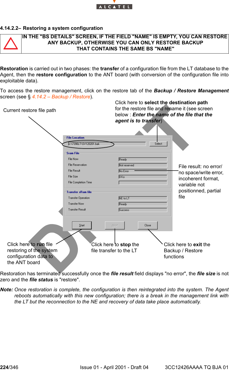 224/346 Issue 01 - April 2001 - Draft 04 3CC12426AAAA TQ BJA 012344.14.2.2– Restoring a system configurationRestoration is carried out in two phases: the transfer of a configuration file from the LT database to theAgent, then the restore configuration to the ANT board (with conversion of the configuration file intoexploitable data).To access the restore management, click on the restore tab of the Backup / Restore Managementscreen (see § 4.14.2 – Backup / Restore).Restoration has terminated successfully once the file result field displays &quot;no error&quot;, the file size is notzero and the file status is &quot;restore&quot;.Note: Once restoration is complete, the configuration is then reintegrated into the system. The Agentreboots automatically with this new configuration; there is a break in the management link withthe LT but the reconnection to the NE and recovery of data take place automatically.IN THE &quot;BS DETAILS&quot; SCREEN, IF THE FIELD &quot;NAME&quot; IS EMPTY, YOU CAN RESTORE ANY BACKUP, OTHERWISE YOU CAN ONLY RESTORE BACKUPTHAT CONTAINS THE SAME BS &quot;NAME&quot;Click here to run file restoring of the system configuration data to the ANT boardClick here to stop the file transfer to the LTClick here to exit the Backup / Restore functionsFile result: no error/no space/write error, incoherent format, variable not positionned, partial fileCurrent restore file pathClick here to select the destination path for the restore file and rename it (see screen below : Enter the name of the file that the agent is to transfer)