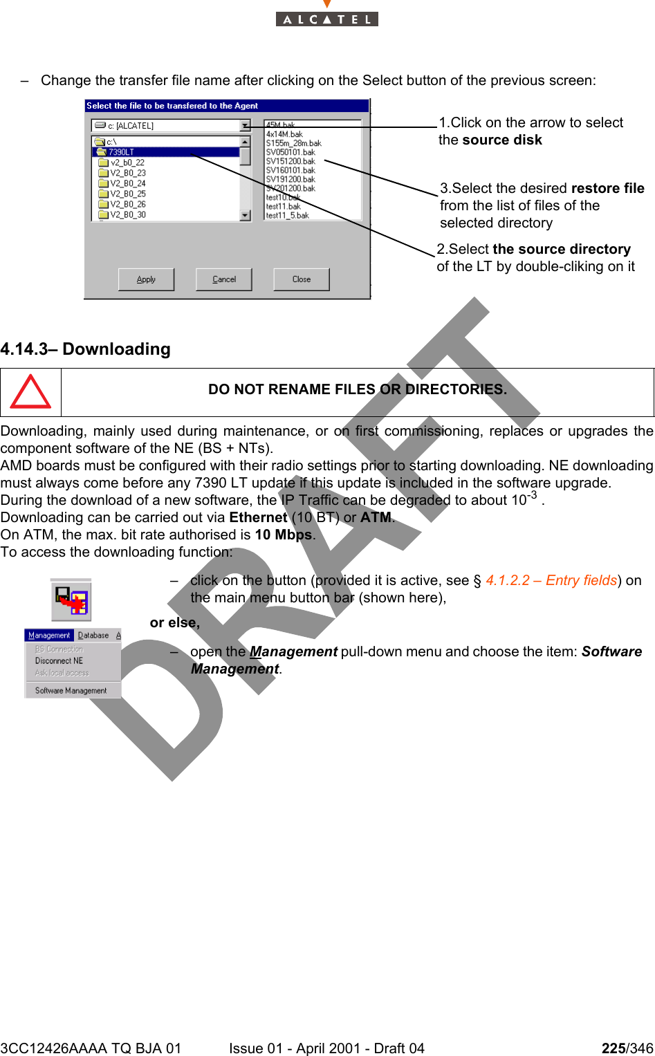 3CC12426AAAA TQ BJA 01 Issue 01 - April 2001 - Draft 04 225/346234– Change the transfer file name after clicking on the Select button of the previous screen:4.14.3– DownloadingDownloading, mainly used during maintenance, or on first commissioning, replaces or upgrades thecomponent software of the NE (BS + NTs).AMD boards must be configured with their radio settings prior to starting downloading. NE downloadingmust always come before any 7390 LT update if this update is included in the software upgrade.During the download of a new software, the IP Traffic can be degraded to about 10-3 .Downloading can be carried out via Ethernet (10 BT) or ATM.On ATM, the max. bit rate authorised is 10 Mbps.To access the downloading function:DO NOT RENAME FILES OR DIRECTORIES.– click on the button (provided it is active, see § 4.1.2.2 – Entry fields) onthe main menu button bar (shown here),or else,– open the Management pull-down menu and choose the item: SoftwareManagement.1.Click on the arrow to select the source disk3.Select the desired restore file from the list of files of the selected directory2.Select the source directory of the LT by double-cliking on it