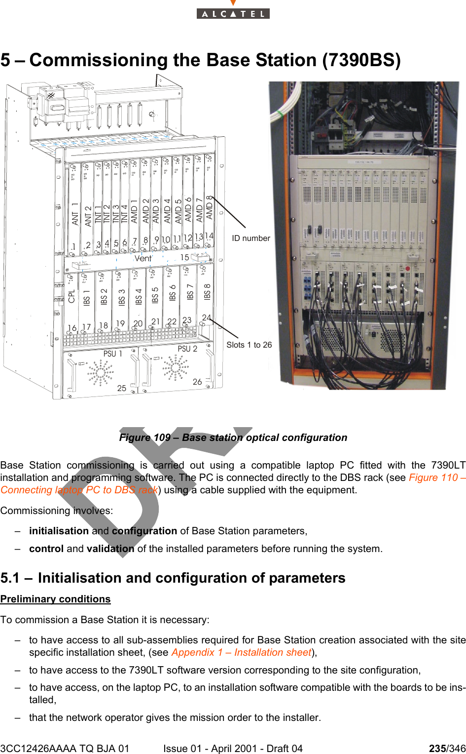 3CC12426AAAA TQ BJA 01 Issue 01 - April 2001 - Draft 04 235/3462425 – Commissioning the Base Station (7390BS)Figure 109 – Base station optical configurationBase Station commissioning is carried out using a compatible laptop PC fitted with the 7390LTinstallation and programming software. The PC is connected directly to the DBS rack (see Figure 110 –Connecting laptop PC to DBS rack) using a cable supplied with the equipment.Commissioning involves:–initialisation and configuration of Base Station parameters,–control and validation of the installed parameters before running the system.5.1 – Initialisation and configuration of parametersPreliminary conditionsTo commission a Base Station it is necessary:– to have access to all sub-assemblies required for Base Station creation associated with the sitespecific installation sheet, (see Appendix 1 – Installation sheet),– to have access to the 7390LT software version corresponding to the site configuration,– to have access, on the laptop PC, to an installation software compatible with the boards to be ins-talled,– that the network operator gives the mission order to the installer.#ANT  1ANT 2TNT 1TNT 2TNT 3TNT 4AMD 1AMD 2AMD 3AMD 4CPLIBS 1IBS 2IBS 3IBS 41234PSU 1 PSU 2Vent127346510981311 1412151716 1918 2025232221 2426IBS 5IBS 6IBS 7IBS 8AMD 5AMD 6AMD 7AMD 8Slots 1 to 26ID number