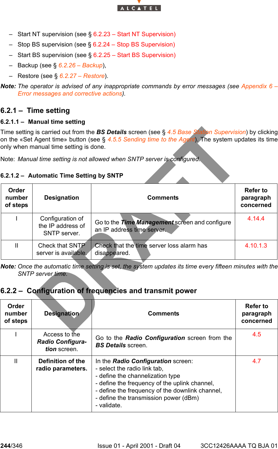 244/346 Issue 01 - April 2001 - Draft 04 3CC12426AAAA TQ BJA 01278– Start NT supervision (see § 6.2.23 – Start NT Supervision)– Stop BS supervision (see § 6.2.24 – Stop BS Supervision)– Start BS supervision (see § 6.2.25 – Start BS Supervision)– Backup (see § 6.2.26 – Backup),– Restore (see § 6.2.27 – Restore).Note: The operator is advised of any inappropriate commands by error messages (see Appendix 6 –Error messages and corrective actions).6.2.1 – Time setting6.2.1.1 – Manual time settingTime setting is carried out from the BS Details screen (see § 4.5 Base Station Supervision) by clickingon the «Set Agent time» button (see § 4.5.5 Sending time to the Agent). The system updates its timeonly when manual time setting is done.Note: Manual time setting is not allowed when SNTP server is configured.6.2.1.2 – Automatic Time Setting by SNTPNote: Once the automatic time setting is set, the system updates its time every fifteen minutes with theSNTP server time.6.2.2 – Configuration of frequencies and transmit power Order number of stepsDesignation CommentsRefer to   paragraph concernedI Configuration of the IP address of SNTP server.Go to the Time Management screen and configurean IP address time server.4.14.4II Check that SNTP server is available.Check that the time server loss alarm has disappeared.4.10.1.3Order number of stepsDesignation CommentsRefer to   paragraph concernedI Access to the Radio Configura-tion screen.Go to the Radio Configuration screen from theBS Details screen.4.5II Definition of the radio parameters.In the Radio Configuration screen:- select the radio link tab,- define the channelization type- define the frequency of the uplink channel,- define the frequency of the downlink channel,- define the transmission power (dBm)- validate.4.7