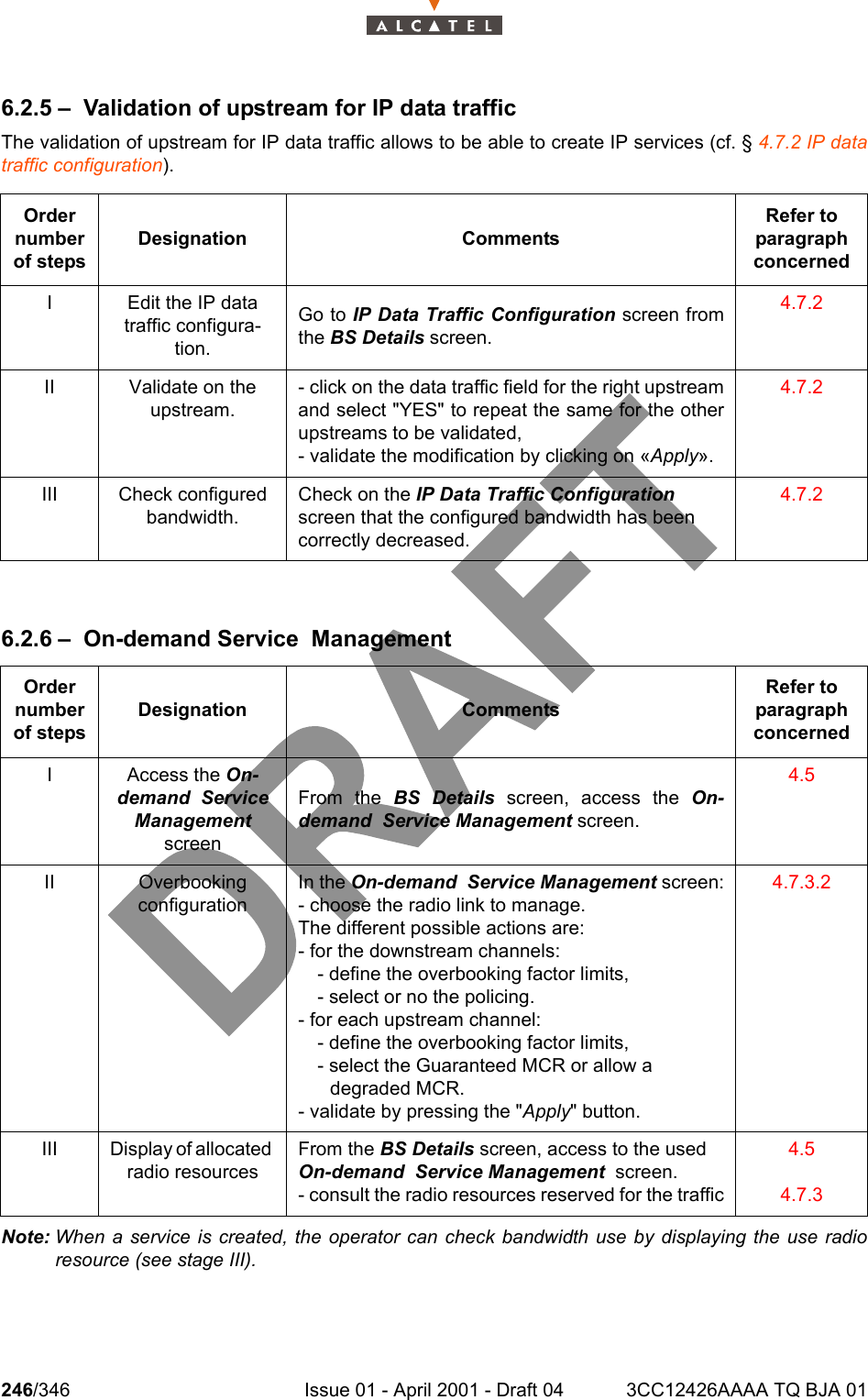 246/346 Issue 01 - April 2001 - Draft 04 3CC12426AAAA TQ BJA 012786.2.5 – Validation of upstream for IP data trafficThe validation of upstream for IP data traffic allows to be able to create IP services (cf. § 4.7.2 IP datatraffic configuration).6.2.6 – On-demand Service  ManagementNote: When a service is created, the operator can check bandwidth use by displaying the use radioresource (see stage III).Order number of stepsDesignation CommentsRefer to   paragraph concernedI Edit the IP data traffic configura-tion.Go to IP Data Traffic Configuration screen fromthe BS Details screen.4.7.2II Validate on the upstream.- click on the data traffic field for the right upstreamand select &quot;YES&quot; to repeat the same for the otherupstreams to be validated,- validate the modification by clicking on «Apply».4.7.2III Check configured bandwidth.Check on the IP Data Traffic Configuration screen that the configured bandwidth has been correctly decreased.4.7.2Order number of stepsDesignation CommentsRefer to   paragraph concernedI Access the On-demand  Service Management  screenFrom the BS Details screen, access the On-demand  Service Management screen.4.5II Overbooking configurationIn the On-demand  Service Management screen:- choose the radio link to manage.The different possible actions are:- for the downstream channels:  - define the overbooking factor limits,  - select or no the policing. - for each upstream channel:  - define the overbooking factor limits,  - select the Guaranteed MCR or allow a       degraded MCR. - validate by pressing the &quot;Apply&quot; button.4.7.3.2III Display of allocated radio resourcesFrom the BS Details screen, access to the used On-demand  Service Management  screen.- consult the radio resources reserved for the traffic4.54.7.3