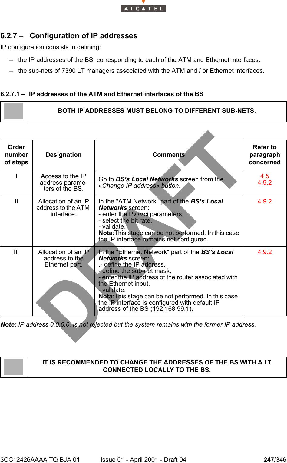 3CC12426AAAA TQ BJA 01 Issue 01 - April 2001 - Draft 04 247/3462786.2.7 –  Configuration of IP addressesIP configuration consists in defining:– the IP addresses of the BS, corresponding to each of the ATM and Ethernet interfaces,– the sub-nets of 7390 LT managers associated with the ATM and / or Ethernet interfaces.6.2.7.1 – IP addresses of the ATM and Ethernet interfaces of the BSNote: IP address 0.0.0.0. is not rejected but the system remains with the former IP address.BOTH IP ADDRESSES MUST BELONG TO DIFFERENT SUB-NETS.Order number of stepsDesignation CommentsRefer to   paragraph concernedI Access to the IP address parame-ters of the BS.Go to BS’s Local Networks screen from the «Change IP address» button.4.54.9.2II Allocation of an IP address to the ATM interface.In the &quot;ATM Network&quot; part of the BS’s Local Networks screen:- enter the Pvi/Vci parameters,- select the bit rate,- validate.Nota:This stage can be not performed. In this casethe IP interface remains not configured.4.9.2III Allocation of an IP address to the Ethernet port.In the &quot;Ethernet Network&quot; part of the BS’s Local Networks screen:.- define the IP address,- define the sub-net mask,- enter the IP address of the router associated with the Ethernet input,- validate.Nota:This stage can be not performed. In this case the IP interface is configured with default IP address of the BS (192 168 99.1).4.9.2IT IS RECOMMENDED TO CHANGE THE ADDRESSES OF THE BS WITH A LT CONNECTED LOCALLY TO THE BS.