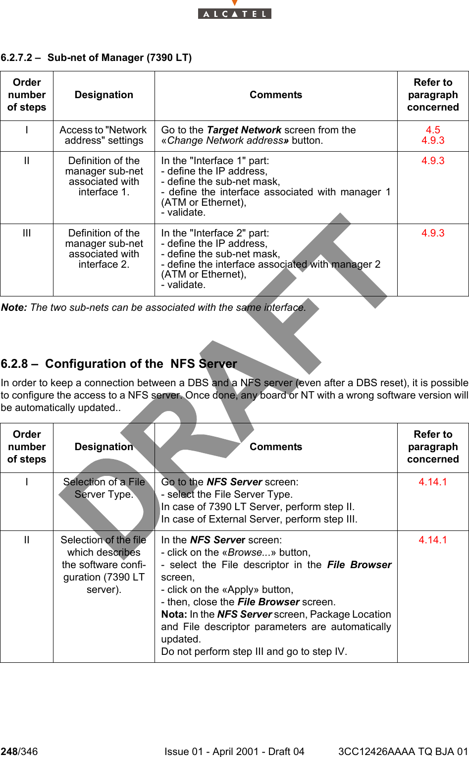 248/346 Issue 01 - April 2001 - Draft 04 3CC12426AAAA TQ BJA 012786.2.7.2 – Sub-net of Manager (7390 LT)Note: The two sub-nets can be associated with the same interface.6.2.8 – Configuration of the  NFS ServerIn order to keep a connection between a DBS and a NFS server (even after a DBS reset), it is possibleto configure the access to a NFS server. Once done, any board or NT with a wrong software version willbe automatically updated..Order number of stepsDesignation CommentsRefer to  paragraph concernedI Access to &quot;Network address&quot; settingsGo to the Target Network screen from the «Change Network address» button.4.54.9.3II Definition of the manager sub-net associated with interface 1.In the &quot;Interface 1&quot; part:- define the IP address,- define the sub-net mask,- define the interface associated with manager 1(ATM or Ethernet),- validate.4.9.3III Definition of the manager sub-net associated with interface 2.In the &quot;Interface 2&quot; part:- define the IP address,- define the sub-net mask,- define the interface associated with manager 2 (ATM or Ethernet),- validate.4.9.3Order number of stepsDesignation CommentsRefer to   paragraph concernedI Selection of a File Server Type.Go to the NFS Server screen:- select the File Server Type.In case of 7390 LT Server, perform step II.In case of External Server, perform step III.4.14.1II Selection of the file which describes the software confi-guration (7390 LT server).In the NFS Server screen:- click on the «Browse...» button,- select the File descriptor in the File Browserscreen,- click on the «Apply» button,- then, close the File Browser screen.Nota: In the NFS Server screen, Package Locationand File descriptor parameters are automaticallyupdated.Do not perform step III and go to step IV.4.14.1