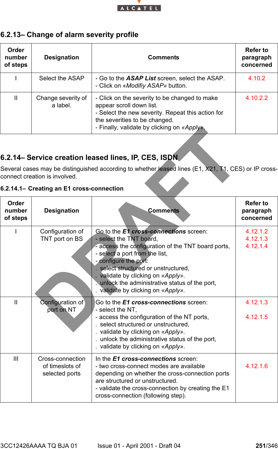 3CC12426AAAA TQ BJA 01 Issue 01 - April 2001 - Draft 04 251/3462786.2.13– Change of alarm severity profile6.2.14– Service creation leased lines, IP, CES, ISDNSeveral cases may be distinguished according to whether leased lines (E1, X21, T1, CES) or IP cross-connect creation is involved.6.2.14.1– Creating an E1 cross-connectionOrder number of stepsDesignation CommentsRefer to   paragraph concernedI Select the ASAP - Go to the ASAP List screen, select the ASAP.- Click on «Modifiy ASAP» button.4.10.2II Change severity of a label.- Click on the severity to be changed to make appear scroll down list.- Select the new severity. Repeat this action for the severities to be changed.- Finally, validate by clicking on «Apply».4.10.2.2Order number of stepsDesignation CommentsRefer to   paragraph concernedI Configuration of TNT port on BSGo to the E1 cross-connections screen:- select the TNT board,- access the configuration of the TNT board ports,- select a port from the list,- configure the port:. select structured or unstructured,. validate by clicking on «Apply».. unlock the administrative status of the port,. validate by clicking on «Apply».4.12.1.24.12.1.34.12.1.4II Configuration of port on NTGo to the E1 cross-connections screen:- select the NT,- access the configuration of the NT ports,. select structured or unstructured,. validate by clicking on «Apply».. unlock the administrative status of the port,. validate by clicking on «Apply».4.12.1.34.12.1.5III Cross-connection of timeslots of selected portsIn the E1 cross-connections screen:- two cross-connect modes are available depending on whether the cross-connection ports are structured or unstructured.- validate the cross-connection by creating the E1 cross-connection (following step).4.12.1.6