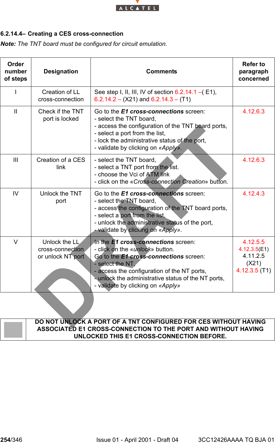 254/346 Issue 01 - April 2001 - Draft 04 3CC12426AAAA TQ BJA 012786.2.14.4– Creating a CES cross-connectionNote: The TNT board must be configured for circuit emulation.Order number of stepsDesignation CommentsRefer to   paragraph concernedI Creation of LL cross-connectionSee step I, II, III, IV of section 6.2.14.1 –( E1), 6.2.14.2 – (X21) and 6.2.14.3 – (T1)II Check if the TNT port is lockedGo to the E1 cross-connections screen:- select the TNT board,- access the configuration of the TNT board ports,- select a port from the list,- lock the administrative status of the port, - validate by clicking on «Apply».4.12.6.3III Creation of a CES link- select the TNT board,- select a TNT port from the list.- choose the Vci of ATM link- click on the «Cross-connection Creation» button.4.12.6.3IV Unlock the TNT portGo to the E1 cross-connections screen:- select the TNT board,- access the configuration of the TNT board ports,- select a port from the list,- unlock the administrative status of the port,- validate by clicking on «Apply».4.12.4.3V Unlock the LL cross-connection or unlock NT portIn the E1 cross-connections screen:- click on the «unlock» button.Go to the E1 cross-connections screen:- select the NT,- access the configuration of the NT ports,- unlock the administrative status of the NT ports,   - validate by clicking on «Apply»4.12.5.54.12.3.5(E1)4.11.2.5 (X21)4.12.3.5 (T1)DO NOT UNLOCK A PORT OF A TNT CONFIGURED FOR CES WITHOUT HAVING ASSOCIATED E1 CROSS-CONNECTION TO THE PORT AND WITHOUT HAVING UNLOCKED THIS E1 CROSS-CONNECTION BEFORE.