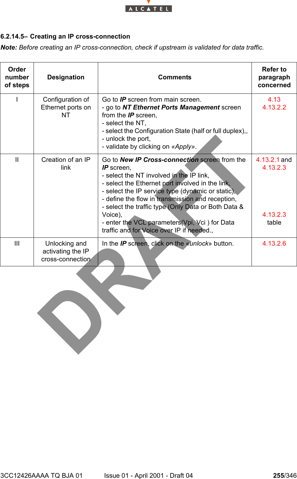 3CC12426AAAA TQ BJA 01 Issue 01 - April 2001 - Draft 04 255/3462786.2.14.5– Creating an IP cross-connectionNote: Before creating an IP cross-connection, check if upstream is validated for data traffic.Order number of stepsDesignation CommentsRefer to   paragraph concernedI Configuration of Ethernet ports on NTGo to IP screen from main screen.- go to NT Ethernet Ports Management screen from the IP screen,- select the NT,- select the Configuration State (half or full duplex),,- unlock the port,- validate by clicking on «Apply».4.134.13.2.2II Creation of an IP linkGo to New IP Cross-connection screen from the IP screen,- select the NT involved in the IP link,- select the Ethernet port involved in the link,- select the IP service type (dynamic or static),- define the flow in transmission and reception,- select the traffic type (Only Data or Both Data &amp; Voice),- enter the VCL parameters(Vpi, Vci ) for Data traffic and for Voice over IP if needed.,4.13.2.1 and 4.13.2.34.13.2.3tableIII Unlocking andactivating the IP cross-connectionIn the IP screen, click on the «unlock» button. 4.13.2.6