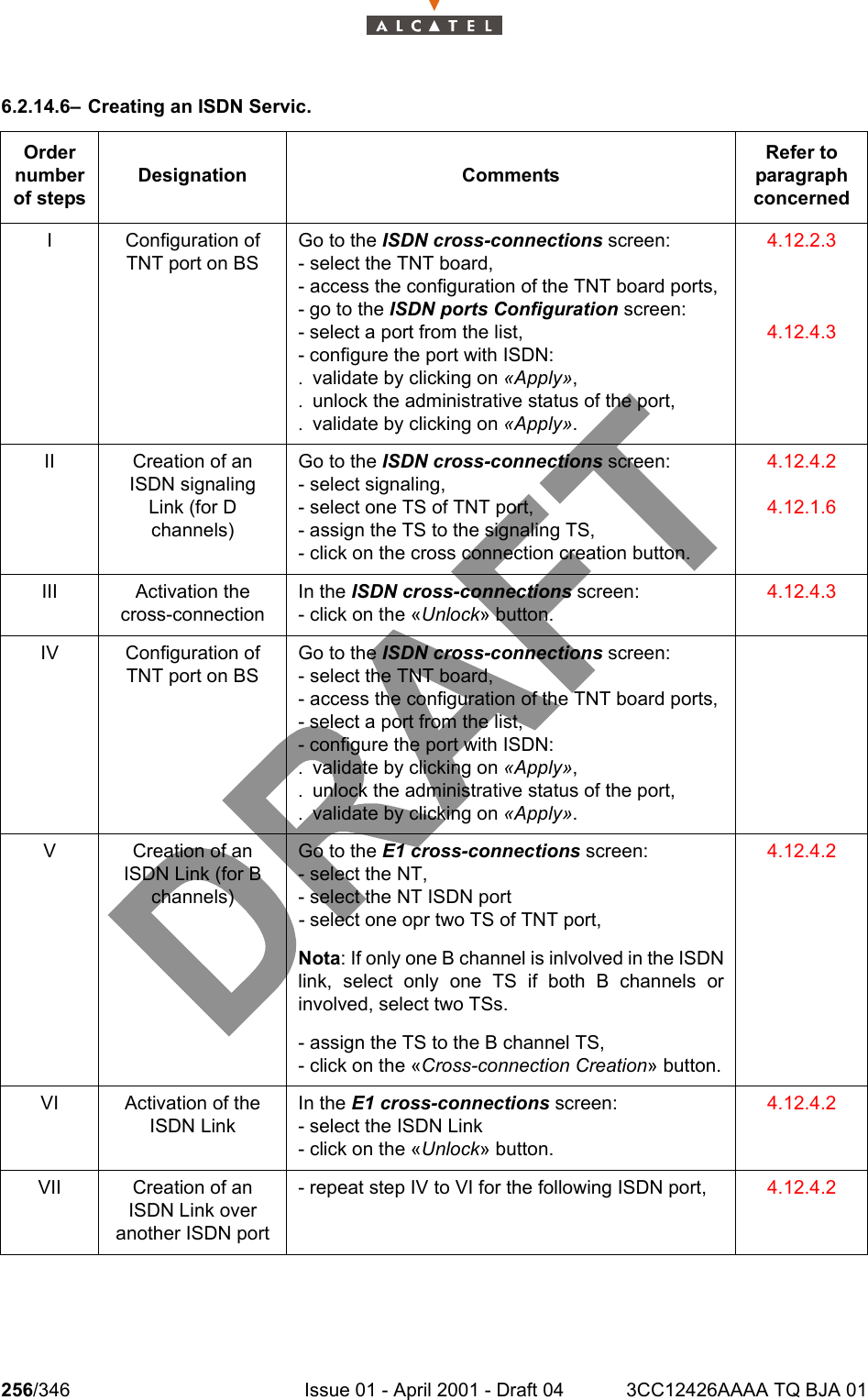 256/346 Issue 01 - April 2001 - Draft 04 3CC12426AAAA TQ BJA 012786.2.14.6– Creating an ISDN Servic.Order number of stepsDesignation CommentsRefer to   paragraph concernedI Configuration of TNT port on BSGo to the ISDN cross-connections screen:- select the TNT board,- access the configuration of the TNT board ports,- go to the ISDN ports Configuration screen:- select a port from the list,- configure the port with ISDN:. validate by clicking on «Apply»,. unlock the administrative status of the port,. validate by clicking on «Apply».4.12.2.34.12.4.3II Creation of an ISDN signaling Link (for D channels)Go to the ISDN cross-connections screen:- select signaling,- select one TS of TNT port,- assign the TS to the signaling TS,- click on the cross connection creation button.4.12.4.24.12.1.6III Activation the cross-connectionIn the ISDN cross-connections screen:- click on the «Unlock» button.4.12.4.3IV Configuration of TNT port on BSGo to the ISDN cross-connections screen:- select the TNT board,- access the configuration of the TNT board ports,- select a port from the list,- configure the port with ISDN:. validate by clicking on «Apply»,. unlock the administrative status of the port,. validate by clicking on «Apply».V Creation of an ISDN Link (for B channels)Go to the E1 cross-connections screen:- select the NT,- select the NT ISDN port- select one opr two TS of TNT port,Nota: If only one B channel is inlvolved in the ISDNlink, select only one TS if both B channels orinvolved, select two TSs.- assign the TS to the B channel TS,- click on the «Cross-connection Creation» button.4.12.4.2VI Activation of the ISDN LinkIn the E1 cross-connections screen:- select the ISDN Link- click on the «Unlock» button.4.12.4.2VII Creation of an ISDN Link over another ISDN port- repeat step IV to VI for the following ISDN port, 4.12.4.2