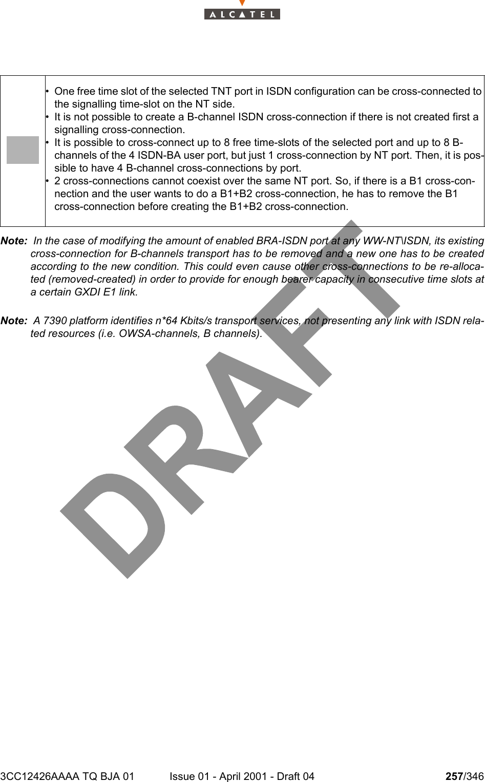 3CC12426AAAA TQ BJA 01 Issue 01 - April 2001 - Draft 04 257/346278Note:  In the case of modifying the amount of enabled BRA-ISDN port at any WW-NT\ISDN, its existingcross-connection for B-channels transport has to be removed and a new one has to be createdaccording to the new condition. This could even cause other cross-connections to be re-alloca-ted (removed-created) in order to provide for enough bearer capacity in consecutive time slots ata certain GXDI E1 link.Note:  A 7390 platform identifies n*64 Kbits/s transport services, not presenting any link with ISDN rela-ted resources (i.e. OWSA-channels, B channels).• One free time slot of the selected TNT port in ISDN configuration can be cross-connected to the signalling time-slot on the NT side.• It is not possible to create a B-channel ISDN cross-connection if there is not created first a signalling cross-connection.• It is possible to cross-connect up to 8 free time-slots of the selected port and up to 8 B-channels of the 4 ISDN-BA user port, but just 1 cross-connection by NT port. Then, it is pos-sible to have 4 B-channel cross-connections by port.• 2 cross-connections cannot coexist over the same NT port. So, if there is a B1 cross-con-nection and the user wants to do a B1+B2 cross-connection, he has to remove the B1 cross-connection before creating the B1+B2 cross-connection.