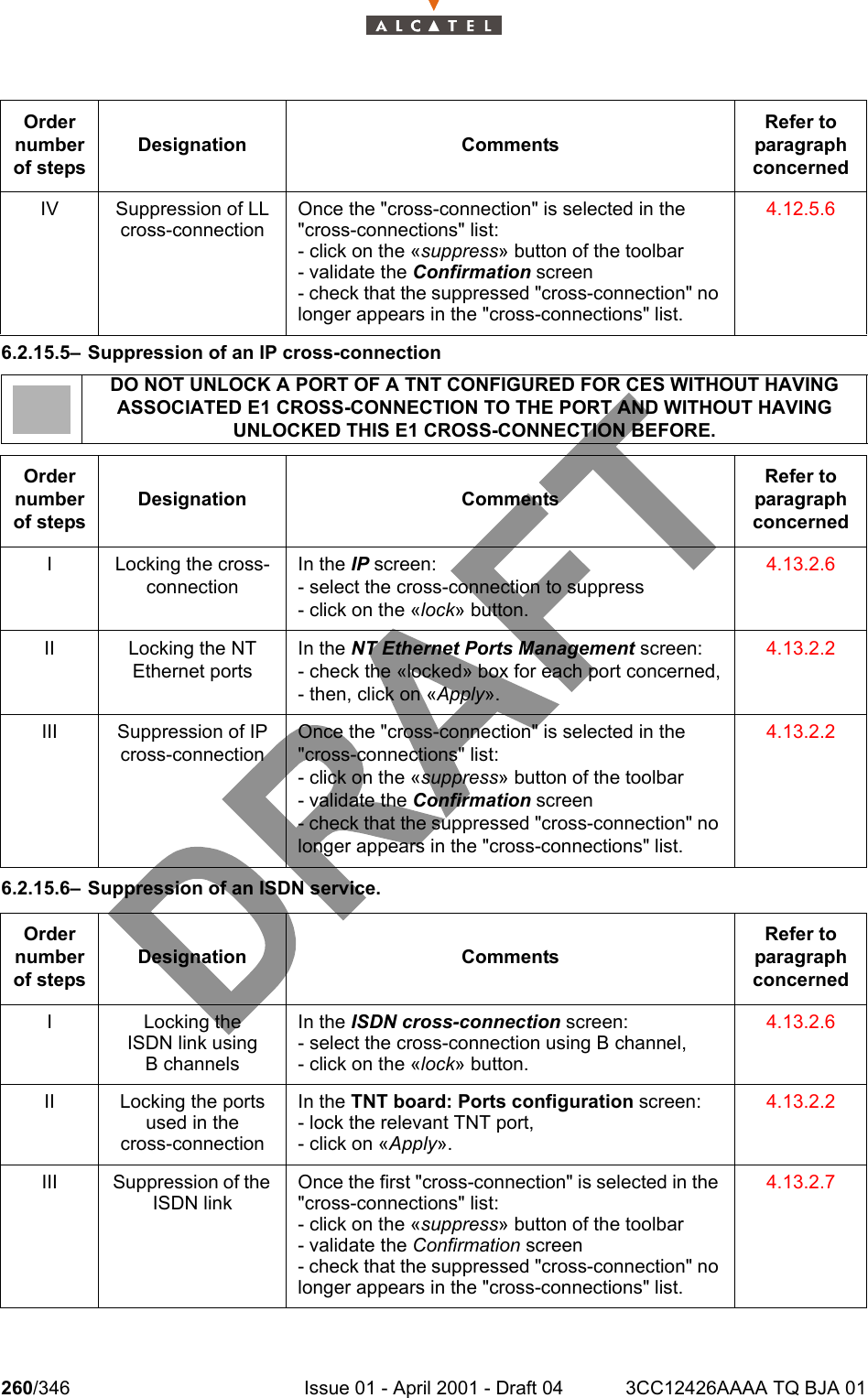 260/346 Issue 01 - April 2001 - Draft 04 3CC12426AAAA TQ BJA 012786.2.15.5– Suppression of an IP cross-connection  6.2.15.6– Suppression of an ISDN service.IV Suppression of LL cross-connectionOnce the &quot;cross-connection&quot; is selected in the &quot;cross-connections&quot; list:- click on the «suppress» button of the toolbar- validate the Confirmation screen- check that the suppressed &quot;cross-connection&quot; no longer appears in the &quot;cross-connections&quot; list.4.12.5.6DO NOT UNLOCK A PORT OF A TNT CONFIGURED FOR CES WITHOUT HAVING ASSOCIATED E1 CROSS-CONNECTION TO THE PORT AND WITHOUT HAVING UNLOCKED THIS E1 CROSS-CONNECTION BEFORE.Order number of stepsDesignation CommentsRefer to   paragraph concernedI Locking the cross-connectionIn the IP screen:- select the cross-connection to suppress- click on the «lock» button.4.13.2.6II Locking the NT Ethernet portsIn the NT Ethernet Ports Management screen:- check the «locked» box for each port concerned,- then, click on «Apply».4.13.2.2III Suppression of IP cross-connectionOnce the &quot;cross-connection&quot; is selected in the &quot;cross-connections&quot; list:- click on the «suppress» button of the toolbar- validate the Confirmation screen- check that the suppressed &quot;cross-connection&quot; no longer appears in the &quot;cross-connections&quot; list.4.13.2.2Order number of stepsDesignation CommentsRefer to   paragraph concernedI Locking theISDN link usingB channelsIn the ISDN cross-connection screen:- select the cross-connection using B channel,- click on the «lock» button.4.13.2.6II Locking the ports used in thecross-connectionIn the TNT board: Ports configuration screen:- lock the relevant TNT port,- click on «Apply».4.13.2.2III Suppression of the ISDN linkOnce the first &quot;cross-connection&quot; is selected in the &quot;cross-connections&quot; list:- click on the «suppress» button of the toolbar- validate the Confirmation screen- check that the suppressed &quot;cross-connection&quot; no longer appears in the &quot;cross-connections&quot; list.4.13.2.7Order number of stepsDesignation CommentsRefer to   paragraph concerned