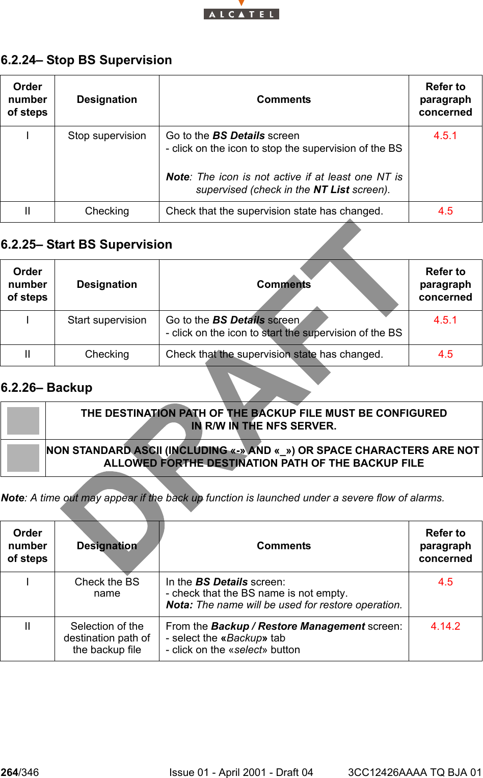 264/346 Issue 01 - April 2001 - Draft 04 3CC12426AAAA TQ BJA 012786.2.24– Stop BS Supervision6.2.25– Start BS Supervision6.2.26– BackupNote: A time out may appear if the back up function is launched under a severe flow of alarms.Order number of stepsDesignation CommentsRefer to   paragraph concernedI Stop supervision Go to the BS Details screen- click on the icon to stop the supervision of the BSNote: The icon is not active if at least one NT issupervised (check in the NT List screen).4.5.1II Checking Check that the supervision state has changed. 4.5Order number of stepsDesignation CommentsRefer to   paragraph concernedI Start supervision Go to the BS Details screen- click on the icon to start the supervision of the BS4.5.1II Checking Check that the supervision state has changed. 4.5THE DESTINATION PATH OF THE BACKUP FILE MUST BE CONFIGUREDIN R/W IN THE NFS SERVER.NON STANDARD ASCII (INCLUDING «-» AND «_») OR SPACE CHARACTERS ARE NOT ALLOWED FORTHE DESTINATION PATH OF THE BACKUP FILEOrder number of stepsDesignation CommentsRefer to   paragraph concernedI Check the BS nameIn the BS Details screen:- check that the BS name is not empty.Nota: The name will be used for restore operation.4.5II Selection of the destination path of the backup fileFrom the Backup / Restore Management screen:- select the «Backup» tab- click on the «select» button4.14.2