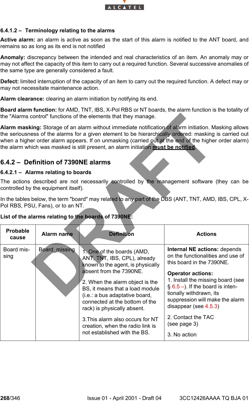 268/346 Issue 01 - April 2001 - Draft 04 3CC12426AAAA TQ BJA 012786.4.1.2 – Terminology relating to the alarmsActive alarm: an alarm is active as soon as the start of this alarm is notified to the ANT board, andremains so as long as its end is not notifiedAnomaly: discrepancy between the intended and real characteristics of an item. An anomaly may ormay not affect the capacity of this item to carry out a required function. Several successive anomalies ofthe same type are generally considered a fault.Defect: limited interruption of the capacity of an item to carry out the required function. A defect may ormay not necessitate maintenance action.Alarm clearance: clearing an alarm initiation by notifying its end.Board alarm function: for AMD, TNT, IBS, X-Pol RBS or NT boards, the alarm function is the totality ofthe &quot;Alarms control&quot; functions of the elements that they manage.Alarm masking: Storage of an alarm without immediate notification of alarm initiation. Masking allowsthe seriousness of the alarms for a given element to be hierarchically ordered: masking is carried outwhen a higher order alarm appears. If on unmasking (carried out at the end of the higher order alarm)the alarm which was masked is still present, an alarm initiation must be notified.6.4.2 – Definition of 7390NE alarms6.4.2.1 – Alarms relating to boardsThe actions described are not necessarily controlled by the management software (they can becontrolled by the equipment itself).In the tables below, the term &quot;board&quot; may related to any part of the DBS (ANT, TNT, AMD, IBS, CPL, X-Pol RBS, PSU, Fans), or to an NT.List of the alarms relating to the boards of 7390NE:Probable cause Alarm name Definition ActionsBoard mis-singBoard_missing 1. One of the boards (AMD, ANT, TNT, IBS, CPL), already known to the agent, is physically absent from the 7390NE.2. When the alarm object is the BS, it means that a load module (i.e.: a bus adaptative board, connected at the bottom of the rack) is physically absent.3.This alarm also occurs for NT creation, when the radio link is not established with the BS.Internal NE actions: depends on the functionalities and use of this board in the 7390NE.Operator actions:1. Install the missing board (see § 6.5 –). If the board is inten-tionally withdrawn, its suppression will make the alarm disappear (see 4.5.3)2. Contact the TAC(see page 3)3. No action