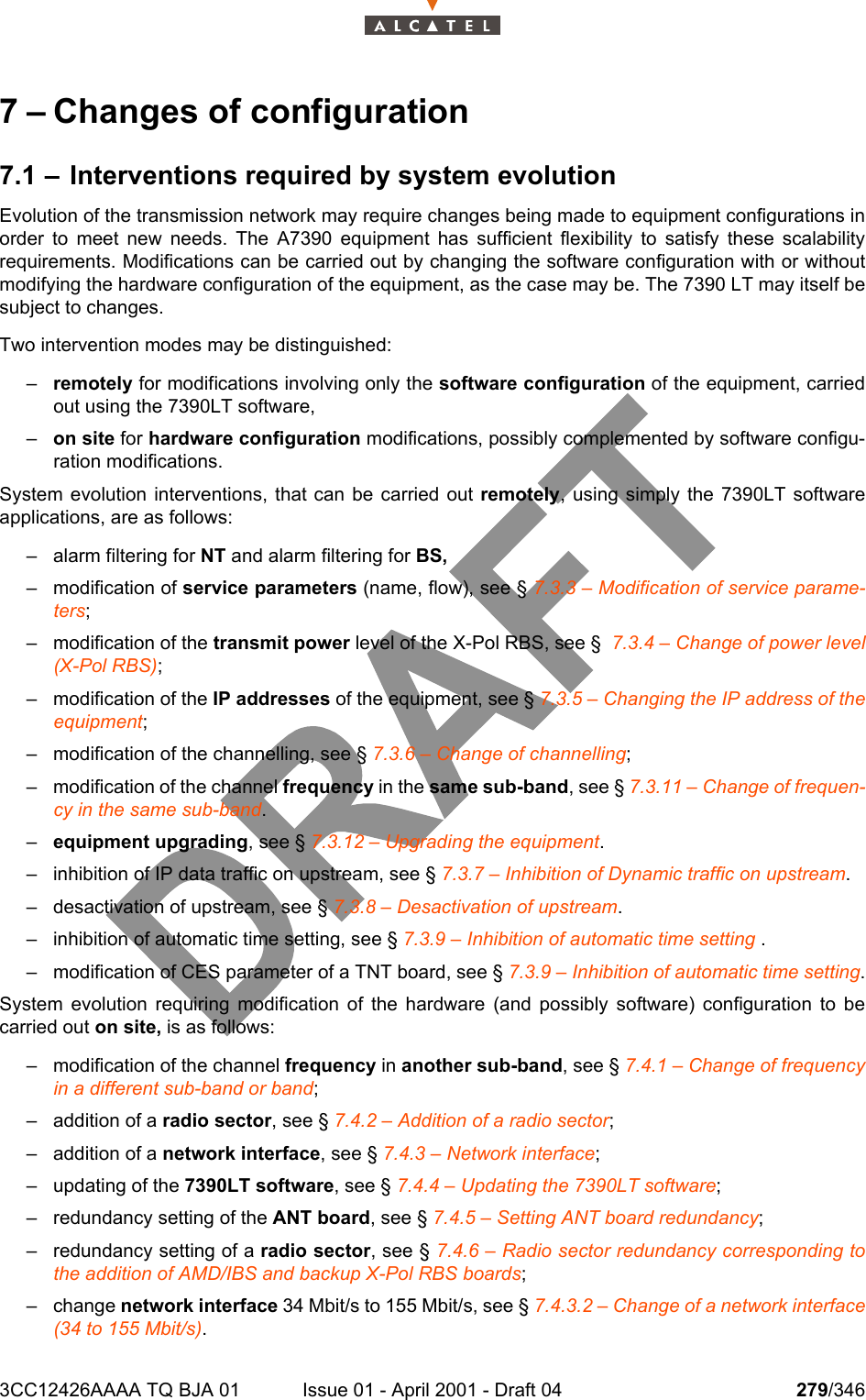 3CC12426AAAA TQ BJA 01 Issue 01 - April 2001 - Draft 04 279/3463027 – Changes of configuration7.1 – Interventions required by system evolutionEvolution of the transmission network may require changes being made to equipment configurations inorder to meet new needs. The A7390 equipment has sufficient flexibility to satisfy these scalabilityrequirements. Modifications can be carried out by changing the software configuration with or withoutmodifying the hardware configuration of the equipment, as the case may be. The 7390 LT may itself besubject to changes.Two intervention modes may be distinguished:–remotely for modifications involving only the software configuration of the equipment, carriedout using the 7390LT software,–on site for hardware configuration modifications, possibly complemented by software configu-ration modifications.System evolution interventions, that can be carried out remotely, using simply the 7390LT softwareapplications, are as follows:– alarm filtering for NT and alarm filtering for BS,– modification of service parameters (name, flow), see § 7.3.3 – Modification of service parame-ters;– modification of the transmit power level of the X-Pol RBS, see §  7.3.4 – Change of power level(X-Pol RBS);– modification of the IP addresses of the equipment, see § 7.3.5 – Changing the IP address of theequipment;– modification of the channelling, see § 7.3.6 – Change of channelling;– modification of the channel frequency in the same sub-band, see § 7.3.11 – Change of frequen-cy in the same sub-band.–equipment upgrading, see § 7.3.12 – Upgrading the equipment.– inhibition of IP data traffic on upstream, see § 7.3.7 – Inhibition of Dynamic traffic on upstream.– desactivation of upstream, see § 7.3.8 – Desactivation of upstream.– inhibition of automatic time setting, see § 7.3.9 – Inhibition of automatic time setting .– modification of CES parameter of a TNT board, see § 7.3.9 – Inhibition of automatic time setting.System evolution requiring modification of the hardware (and possibly software) configuration to becarried out on site, is as follows:– modification of the channel frequency in another sub-band, see § 7.4.1 – Change of frequencyin a different sub-band or band;– addition of a radio sector, see § 7.4.2 – Addition of a radio sector;– addition of a network interface, see § 7.4.3 – Network interface;– updating of the 7390LT software, see § 7.4.4 – Updating the 7390LT software;– redundancy setting of the ANT board, see § 7.4.5 – Setting ANT board redundancy;– redundancy setting of a radio sector, see § 7.4.6 – Radio sector redundancy corresponding tothe addition of AMD/IBS and backup X-Pol RBS boards;– change network interface 34 Mbit/s to 155 Mbit/s, see § 7.4.3.2 – Change of a network interface(34 to 155 Mbit/s).