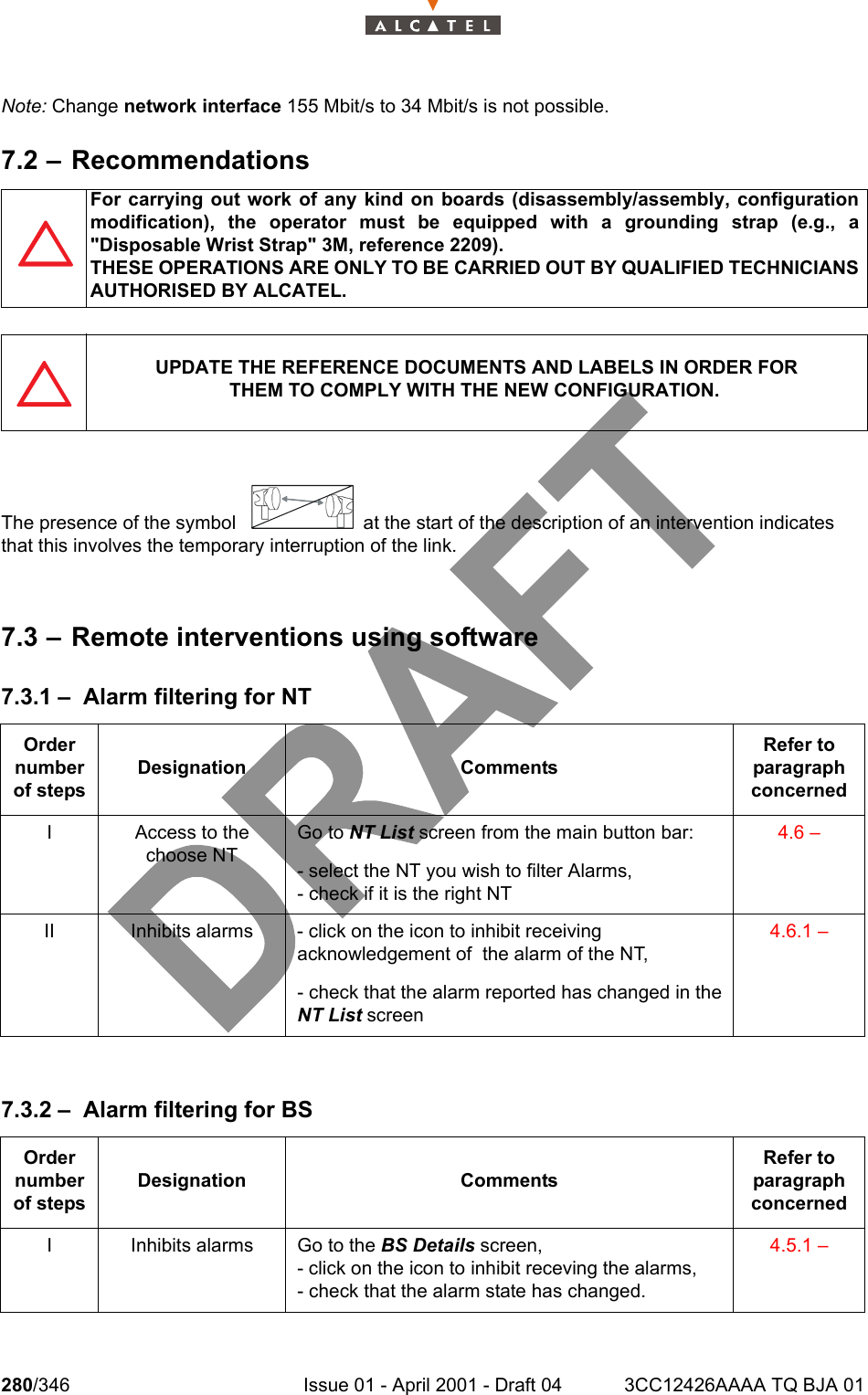 280/346 Issue 01 - April 2001 - Draft 04 3CC12426AAAA TQ BJA 01302Note: Change network interface 155 Mbit/s to 34 Mbit/s is not possible.7.2 – RecommendationsThe presence of the symbol   at the start of the description of an intervention indicatesthat this involves the temporary interruption of the link.7.3 – Remote interventions using software7.3.1 – Alarm filtering for NT7.3.2 – Alarm filtering for BSFor carrying out work of any kind on boards (disassembly/assembly, configurationmodification), the operator must be equipped with a grounding strap (e.g., a&quot;Disposable Wrist Strap&quot; 3M, reference 2209).THESE OPERATIONS ARE ONLY TO BE CARRIED OUT BY QUALIFIED TECHNICIANSAUTHORISED BY ALCATEL.UPDATE THE REFERENCE DOCUMENTS AND LABELS IN ORDER FORTHEM TO COMPLY WITH THE NEW CONFIGURATION.Order number of stepsDesignation CommentsRefer to   paragraph concernedI Access to the choose NTGo to NT List screen from the main button bar:- select the NT you wish to filter Alarms,- check if it is the right NT4.6 –II Inhibits alarms - click on the icon to inhibit receiving acknowledgement of  the alarm of the NT,- check that the alarm reported has changed in theNT List screen4.6.1 –Order number of stepsDesignation CommentsRefer to   paragraph concernedI Inhibits alarms Go to the BS Details screen,- click on the icon to inhibit receving the alarms, - check that the alarm state has changed.4.5.1 –