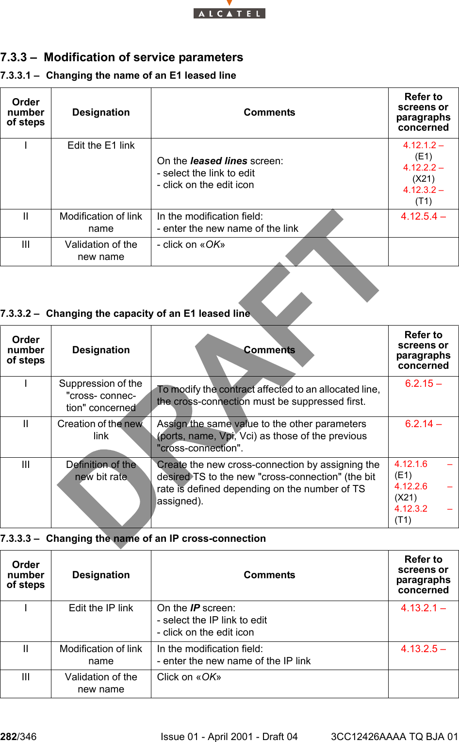 282/346 Issue 01 - April 2001 - Draft 04 3CC12426AAAA TQ BJA 013027.3.3 – Modification of service parameters7.3.3.1 – Changing the name of an E1 leased line 7.3.3.2 – Changing the capacity of an E1 leased line7.3.3.3 – Changing the name of an IP cross-connectionOrder number of stepsDesignation CommentsRefer to screens or  paragraphs concernedI Edit the E1 linkOn the leased lines screen:- select the link to edit- click on the edit icon4.12.1.2 –  (E1)4.12.2.2 – (X21)4.12.3.2 –  (T1)II Modification of link nameIn the modification field:- enter the new name of the link4.12.5.4 – III Validation of the new name- click on «OK»Order number of stepsDesignation CommentsRefer to screens or  paragraphs concernedI Suppression of the &quot;cross- connec-tion&quot; concernedTo modify the contract affected to an allocated line, the cross-connection must be suppressed first.6.2.15 – II Creation of the new linkAssign the same value to the other parameters (ports, name, Vpi, Vci) as those of the previous &quot;cross-connection&quot;.6.2.14 – III Definition of the new bit rateCreate the new cross-connection by assigning the desired TS to the new &quot;cross-connection&quot; (the bit rate is defined depending on the number of TS assigned).4.12.1.6 –(E1)4.12.2.6 –(X21)4.12.3.2 –(T1)Order number of stepsDesignation CommentsRefer to screens or  paragraphs concernedI Edit the IP link On the IP screen:- select the IP link to edit- click on the edit icon4.13.2.1 – II Modification of link nameIn the modification field:- enter the new name of the IP link4.13.2.5 – III Validation of the new nameClick on «OK»