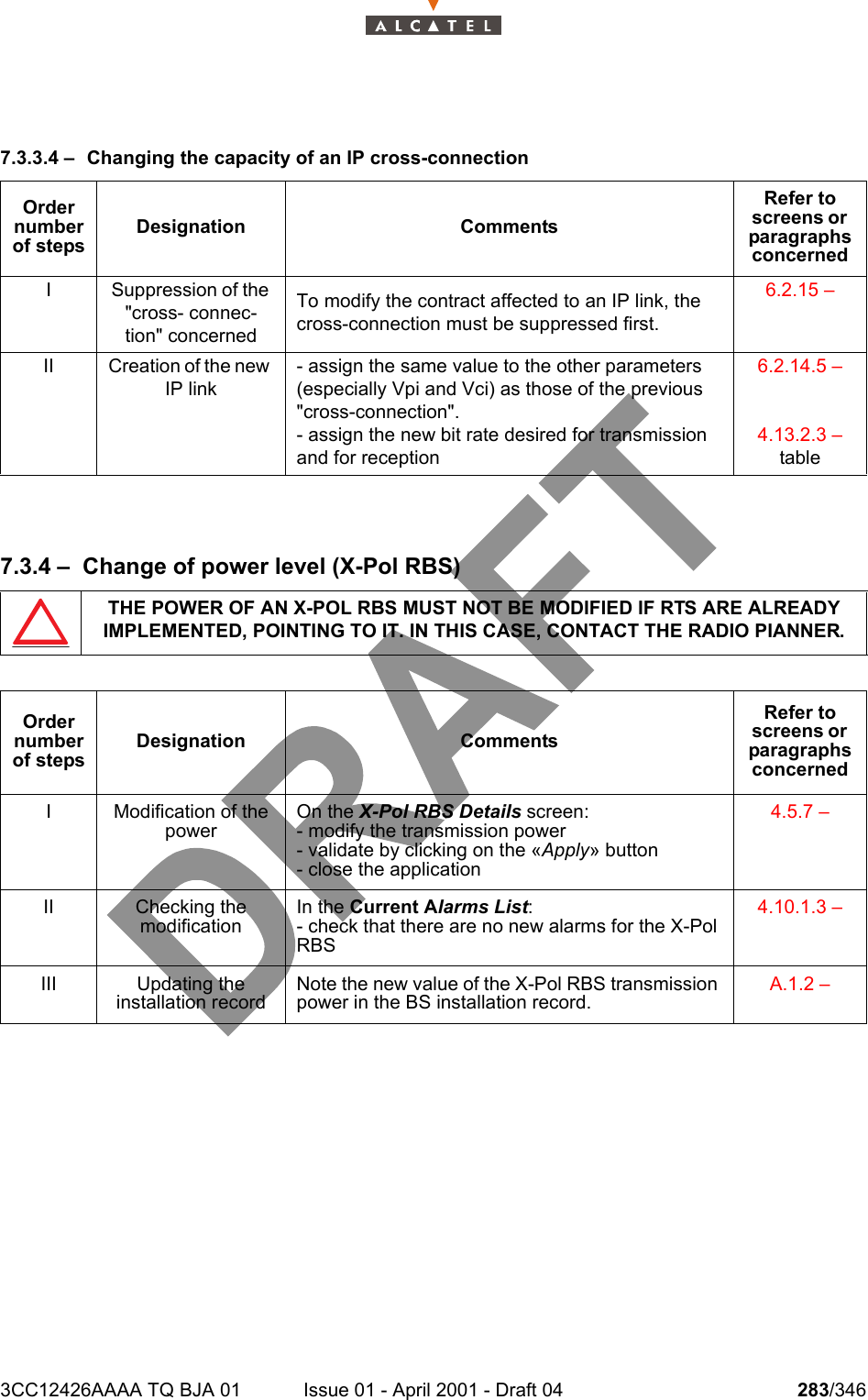 3CC12426AAAA TQ BJA 01 Issue 01 - April 2001 - Draft 04 283/3463027.3.3.4 – Changing the capacity of an IP cross-connection7.3.4 – Change of power level (X-Pol RBS)Order number of stepsDesignation CommentsRefer to screens or  paragraphs concernedI Suppression of the &quot;cross- connec-tion&quot; concernedTo modify the contract affected to an IP link, the cross-connection must be suppressed first.6.2.15 – II Creation of the new IP link- assign the same value to the other parameters (especially Vpi and Vci) as those of the previous &quot;cross-connection&quot;.- assign the new bit rate desired for transmission and for reception6.2.14.5 – 4.13.2.3 – tableTHE POWER OF AN X-POL RBS MUST NOT BE MODIFIED IF RTS ARE ALREADY IMPLEMENTED, POINTING TO IT. IN THIS CASE, CONTACT THE RADIO PIANNER.Order number of stepsDesignation CommentsRefer to screens or  paragraphs concernedI Modification of the powerOn the X-Pol RBS Details screen:- modify the transmission power- validate by clicking on the «Apply» button- close the application4.5.7 – II Checking themodificationIn the Current Alarms List:- check that there are no new alarms for the X-Pol RBS4.10.1.3 – III Updating theinstallation recordNote the new value of the X-Pol RBS transmission power in the BS installation record.A.1.2 – 