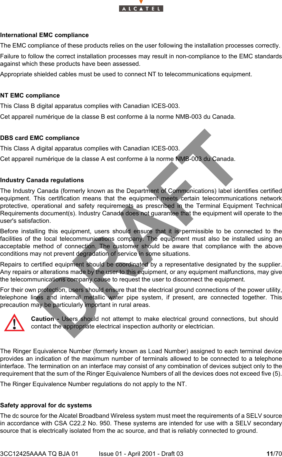 3CC12425AAAA TQ BJA 01 Issue 01 - April 2001 - Draft 03 11/7014International EMC complianceThe EMC compliance of these products relies on the user following the installation processes correctly. Failure to follow the correct installation processes may result in non-compliance to the EMC standardsagainst which these products have been assessed.Appropriate shielded cables must be used to connect NT to telecommunications equipment.NT EMC complianceThis Class B digital apparatus complies with Canadian ICES-003. Cet appareil numérique de la classe B est conforme à la norme NMB-003 du Canada.DBS card EMC complianceThis Class A digital apparatus complies with Canadian ICES-003. Cet appareil numérique de la classe A est conforme à la norme NMB-003 du Canada.Industry Canada regulationsThe Industry Canada (formerly known as the Department of Communications) label identifies certifiedequipment. This certification means that the equipment meets certain telecommunications networkprotective, operational and safety requirements as prescribed in the Terminal Equipment TechnicalRequirements document(s). Industry Canada does not guarantee that the equipment will operate to theuser&apos;s satisfaction.Before installing this equipment, users should ensure that it is permissible to be connected to thefacilities of the local telecommunications company. The equipment must also be installed using anacceptable method of connection. The customer should be aware that compliance with the aboveconditions may not prevent degradation of service in some situations. Repairs to certified equipment should be coordinated by a representative designated by the supplier.Any repairs or alterations made by the user to this equipment, or any equipment malfunctions, may givethe telecommunications company cause to request the user to disconnect the equipment.For their own protection, users should ensure that the electrical ground connections of the power utility,telephone lines and internal metallic water pipe system, if present, are connected together. Thisprecaution may be particularly important in rural areas.The Ringer Equivalence Number (formerly known as Load Number) assigned to each terminal deviceprovides an indication of the maximum number of terminals allowed to be connected to a telephoneinterface. The termination on an interface may consist of any combination of devices subject only to therequirement that the sum of the Ringer Equivalence Numbers of all the devices does not exceed five (5).The Ringer Equivalence Number regulations do not apply to the NT.Safety approval for dc systemsThe dc source for the Alcatel Broadband Wireless system must meet the requirements of a SELV sourcein accordance with CSA C22.2 No. 950. These systems are intended for use with a SELV secondarysource that is electrically isolated from the ac source, and that is reliably connected to ground.Caution - Users should not attempt to make electrical ground connections, but shouldcontact the appropriate electrical inspection authority or electrician.