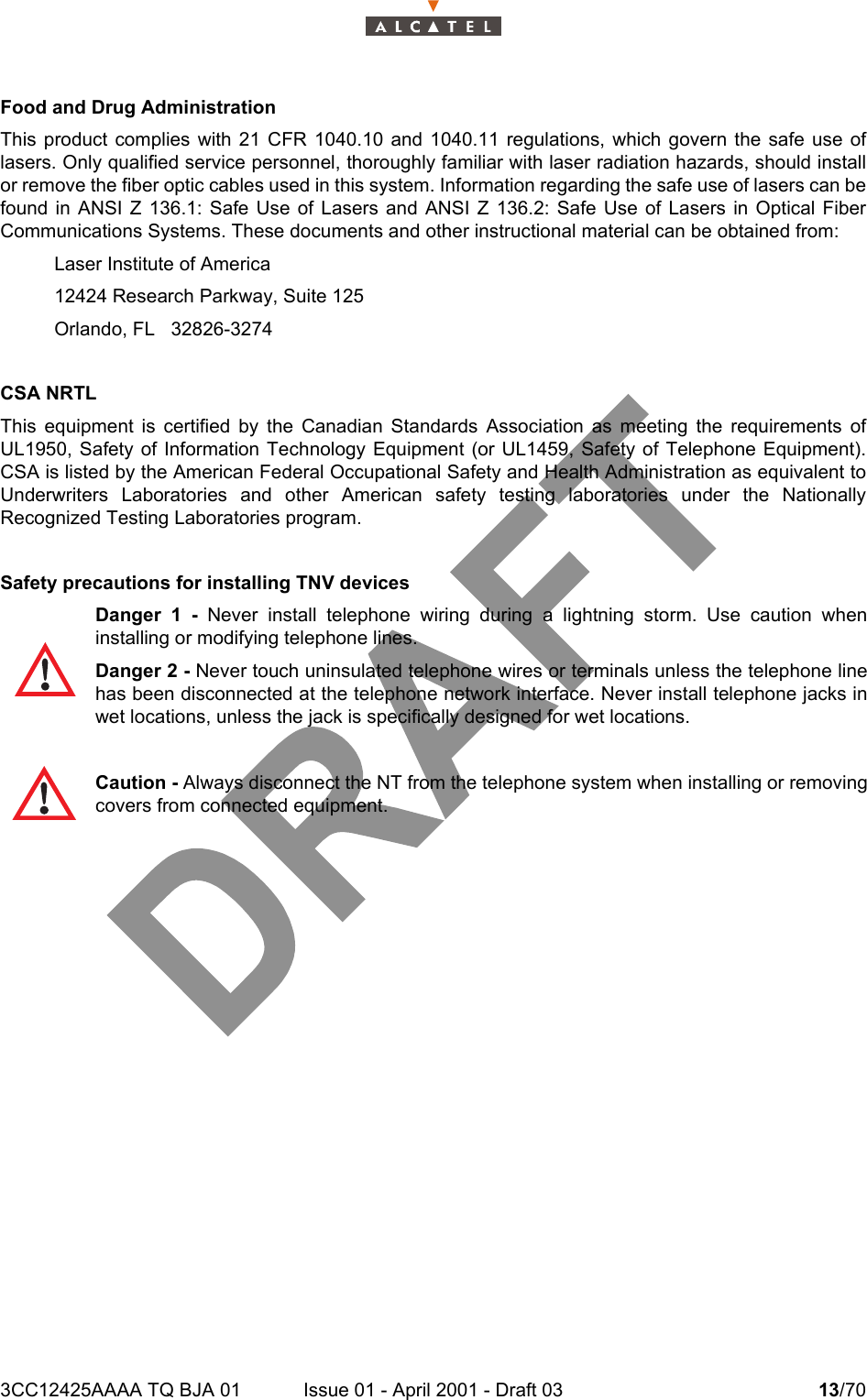 3CC12425AAAA TQ BJA 01 Issue 01 - April 2001 - Draft 03 13/7014Food and Drug Administration This product complies with 21 CFR 1040.10 and 1040.11 regulations, which govern the safe use oflasers. Only qualified service personnel, thoroughly familiar with laser radiation hazards, should installor remove the fiber optic cables used in this system. Information regarding the safe use of lasers can befound in ANSI Z 136.1: Safe Use of Lasers and ANSI Z 136.2: Safe Use of Lasers in Optical FiberCommunications Systems. These documents and other instructional material can be obtained from:Laser Institute of America12424 Research Parkway, Suite 125Orlando, FL   32826-3274 CSA NRTLThis equipment is certified by the Canadian Standards Association as meeting the requirements ofUL1950, Safety of Information Technology Equipment (or UL1459, Safety of Telephone Equipment).CSA is listed by the American Federal Occupational Safety and Health Administration as equivalent toUnderwriters Laboratories and other American safety testing laboratories under the NationallyRecognized Testing Laboratories program.Safety precautions for installing TNV devicesDanger 1 - Never install telephone wiring during a lightning storm. Use caution wheninstalling or modifying telephone lines. Danger 2 - Never touch uninsulated telephone wires or terminals unless the telephone linehas been disconnected at the telephone network interface. Never install telephone jacks inwet locations, unless the jack is specifically designed for wet locations.Caution - Always disconnect the NT from the telephone system when installing or removingcovers from connected equipment.