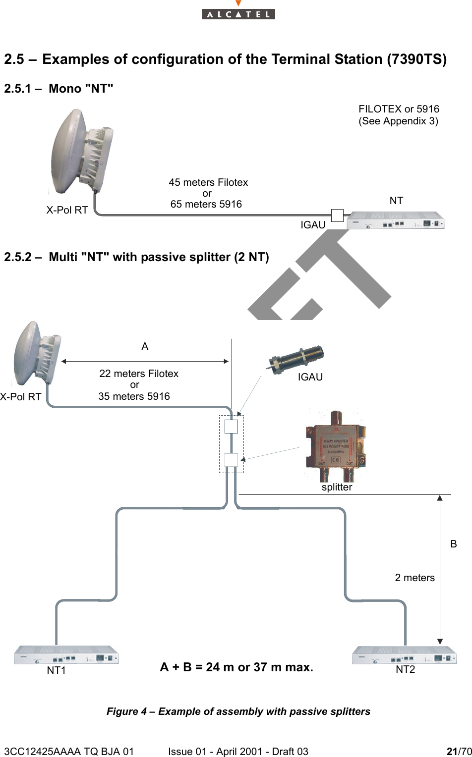 3CC12425AAAA TQ BJA 01 Issue 01 - April 2001 - Draft 03 21/70242.5 – Examples of configuration of the Terminal Station (7390TS)2.5.1 – Mono &quot;NT&quot; 2.5.2 – Multi &quot;NT&quot; with passive splitter (2 NT)Figure 4 – Example of assembly with passive splitters65 meters 5916X-Pol RT  NTIGAU45 meters FilotexorFILOTEX or 5916(See Appendix 3)X-Pol RTsplitter NT1 NT2IGAU35 meters 591622 meters Filotexor2 metersABA + B = 24 m or 37 m max.