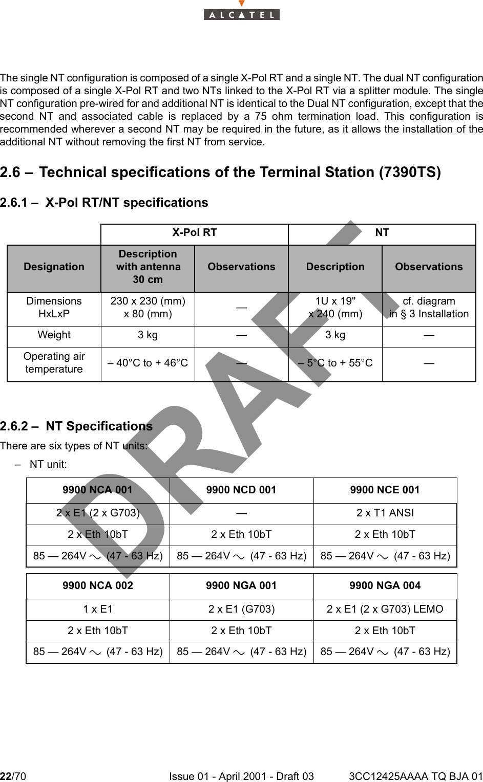 22/70 Issue 01 - April 2001 - Draft 03 3CC12425AAAA TQ BJA 0124The single NT configuration is composed of a single X-Pol RT and a single NT. The dual NT configurationis composed of a single X-Pol RT and two NTs linked to the X-Pol RT via a splitter module. The singleNT configuration pre-wired for and additional NT is identical to the Dual NT configuration, except that thesecond NT and associated cable is replaced by a 75 ohm termination load. This configuration isrecommended wherever a second NT may be required in the future, as it allows the installation of theadditional NT without removing the first NT from service.2.6 – Technical specifications of the Terminal Station (7390TS)2.6.1 – X-Pol RT/NT specifications2.6.2 – NT SpecificationsThere are six types of NT units:–NT unit:X-Pol RT NTDesignationDescription with antenna   30 cmObservations Description ObservationsDimensionsHxLxP230 x 230 (mm)x 80 (mm) —1U x 19&quot;x 240 (mm)cf. diagramin § 3 InstallationWeight 3 kg — 3 kg —Operating airtemperature – 40°C to + 46°C — – 5°C to + 55°C —9900 NCA 001 9900 NCD 001 9900 NCE 0012 x E1 (2 x G703) — 2 x T1 ANSI2 x Eth 10bT 2 x Eth 10bT 2 x Eth 10bT85 — 264V a (47 - 63 Hz) 85 — 264V a (47 - 63 Hz) 85 — 264V a (47 - 63 Hz)9900 NCA 002 9900 NGA 001 9900 NGA 0041 x E1 2 x E1 (G703) 2 x E1 (2 x G703) LEMO2 x Eth 10bT 2 x Eth 10bT 2 x Eth 10bT85 — 264V a (47 - 63 Hz) 85 — 264V a (47 - 63 Hz) 85 — 264V a (47 - 63 Hz)