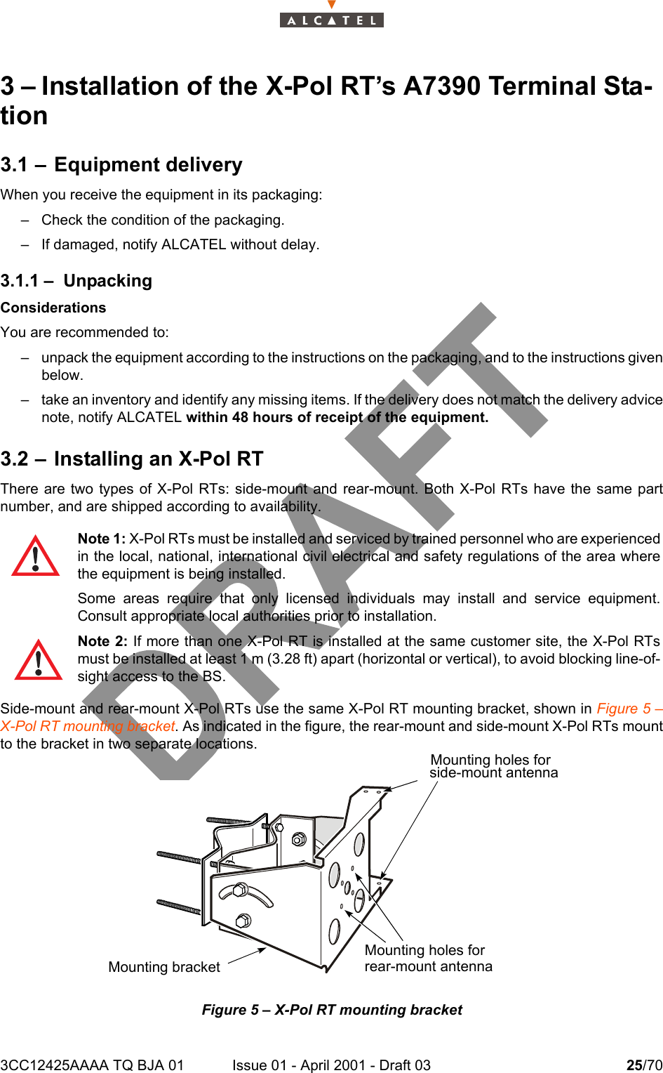 3CC12425AAAA TQ BJA 01 Issue 01 - April 2001 - Draft 03 25/70343 – Installation of the X-Pol RT’s A7390 Terminal Sta-tion3.1 – Equipment deliveryWhen you receive the equipment in its packaging:– Check the condition of the packaging.– If damaged, notify ALCATEL without delay.3.1.1 – UnpackingConsiderationsYou are recommended to:– unpack the equipment according to the instructions on the packaging, and to the instructions givenbelow.– take an inventory and identify any missing items. If the delivery does not match the delivery advicenote, notify ALCATEL within 48 hours of receipt of the equipment.3.2 – Installing an X-Pol RTThere are two types of X-Pol RTs: side-mount and rear-mount. Both X-Pol RTs have the same partnumber, and are shipped according to availability.Side-mount and rear-mount X-Pol RTs use the same X-Pol RT mounting bracket, shown in Figure 5 –X-Pol RT mounting bracket. As indicated in the figure, the rear-mount and side-mount X-Pol RTs mountto the bracket in two separate locations.Figure 5 – X-Pol RT mounting bracketNote 1: X-Pol RTs must be installed and serviced by trained personnel who are experiencedin the local, national, international civil electrical and safety regulations of the area wherethe equipment is being installed.Some areas require that only licensed individuals may install and service equipment.Consult appropriate local authorities prior to installation.Note 2: If more than one X-Pol RT is installed at the same customer site, the X-Pol RTsmust be installed at least 1 m (3.28 ft) apart (horizontal or vertical), to avoid blocking line-of-sight access to the BS.Mounting holes forMounting holes forrear-mount antennaMounting bracketside-mount antenna