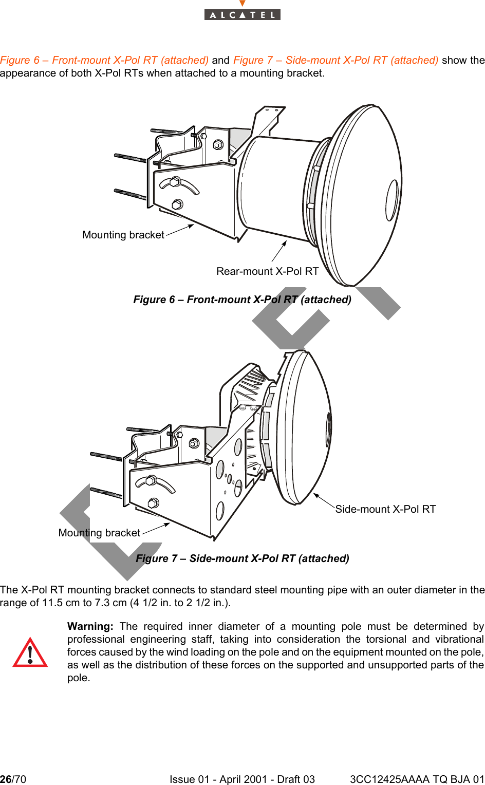 26/70 Issue 01 - April 2001 - Draft 03 3CC12425AAAA TQ BJA 0134Figure 6 – Front-mount X-Pol RT (attached) and Figure 7 – Side-mount X-Pol RT (attached) show theappearance of both X-Pol RTs when attached to a mounting bracket.Figure 6 – Front-mount X-Pol RT (attached)Figure 7 – Side-mount X-Pol RT (attached)The X-Pol RT mounting bracket connects to standard steel mounting pipe with an outer diameter in therange of 11.5 cm to 7.3 cm (4 1/2 in. to 2 1/2 in.).Warning:  The required inner diameter of a mounting pole must be determined byprofessional engineering staff, taking into consideration the torsional and vibrationalforces caused by the wind loading on the pole and on the equipment mounted on the pole,as well as the distribution of these forces on the supported and unsupported parts of thepole.Rear-mount X-Pol RTMounting bracketSide-mount X-Pol RTMounting bracket