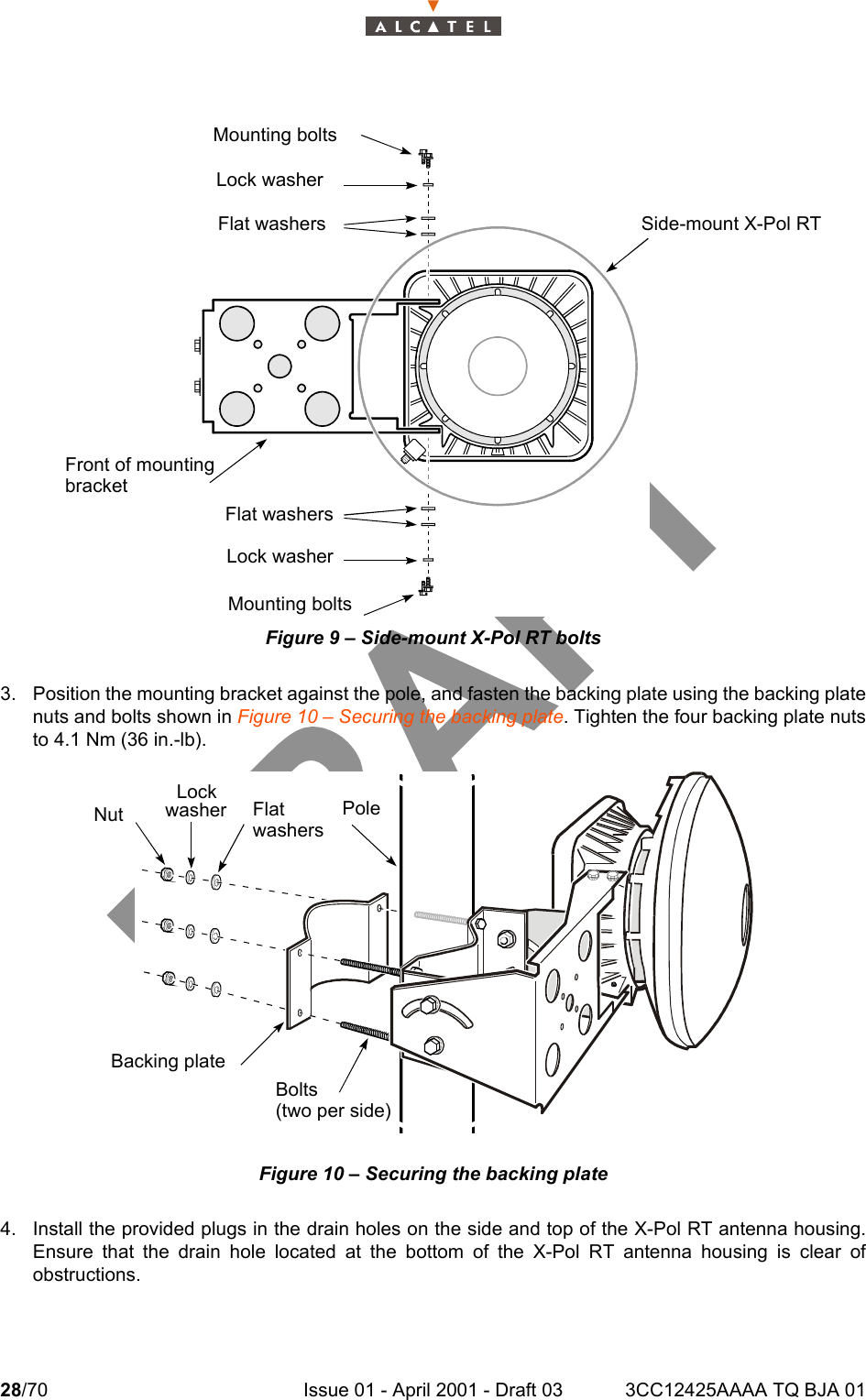 28/70 Issue 01 - April 2001 - Draft 03 3CC12425AAAA TQ BJA 0134Figure 9 – Side-mount X-Pol RT bolts3. Position the mounting bracket against the pole, and fasten the backing plate using the backing platenuts and bolts shown in Figure 10 – Securing the backing plate. Tighten the four backing plate nutsto 4.1 Nm (36 in.-lb).Figure 10 – Securing the backing plate4. Install the provided plugs in the drain holes on the side and top of the X-Pol RT antenna housing.Ensure that the drain hole located at the bottom of the X-Pol RT antenna housing is clear ofobstructions.Side-mount X-Pol RTMounting boltsLock washerFlat washersFront of mountingbracketMounting boltsLock washerFlat washersNutLockwasher FlatwashersPoleBacking plateBolts(two per side)