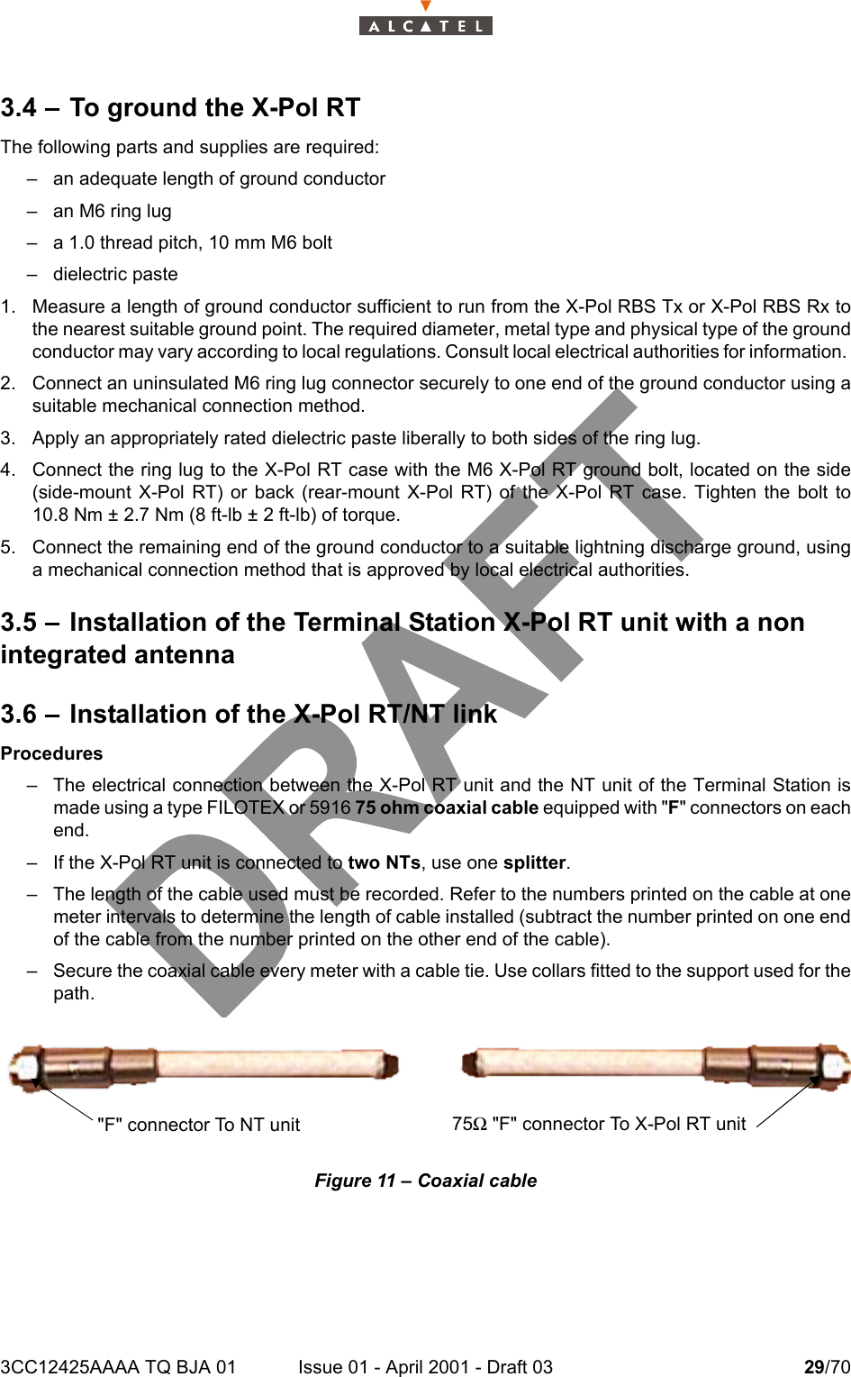 3CC12425AAAA TQ BJA 01 Issue 01 - April 2001 - Draft 03 29/70343.4 – To ground the X-Pol RTThe following parts and supplies are required:– an adequate length of ground conductor– an M6 ring lug– a 1.0 thread pitch, 10 mm M6 bolt– dielectric paste1. Measure a length of ground conductor sufficient to run from the X-Pol RBS Tx or X-Pol RBS Rx tothe nearest suitable ground point. The required diameter, metal type and physical type of the groundconductor may vary according to local regulations. Consult local electrical authorities for information. 2. Connect an uninsulated M6 ring lug connector securely to one end of the ground conductor using asuitable mechanical connection method.3. Apply an appropriately rated dielectric paste liberally to both sides of the ring lug.4. Connect the ring lug to the X-Pol RT case with the M6 X-Pol RT ground bolt, located on the side(side-mount X-Pol RT) or back (rear-mount X-Pol RT) of the X-Pol RT case. Tighten the bolt to10.8 Nm ± 2.7 Nm (8 ft-lb ± 2 ft-lb) of torque. 5. Connect the remaining end of the ground conductor to a suitable lightning discharge ground, usinga mechanical connection method that is approved by local electrical authorities. 3.5 – Installation of the Terminal Station X-Pol RT unit with a non integrated antenna3.6 – Installation of the X-Pol RT/NT linkProcedures– The electrical connection between the X-Pol RT unit and the NT unit of the Terminal Station ismade using a type FILOTEX or 5916 75 ohm coaxial cable equipped with &quot;F&quot; connectors on eachend.– If the X-Pol RT unit is connected to two NTs, use one splitter.– The length of the cable used must be recorded. Refer to the numbers printed on the cable at onemeter intervals to determine the length of cable installed (subtract the number printed on one endof the cable from the number printed on the other end of the cable).– Secure the coaxial cable every meter with a cable tie. Use collars fitted to the support used for thepath.Figure 11 – Coaxial cable75Ω &quot;F&quot; connector To X-Pol RT unit&quot;F&quot; connector To NT unit