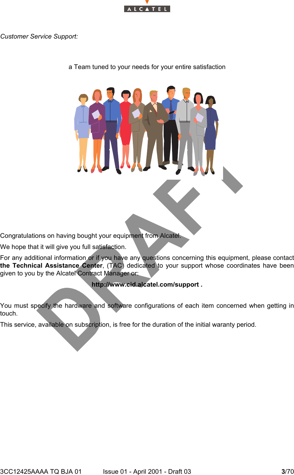 3CC12425AAAA TQ BJA 01 Issue 01 - April 2001 - Draft 03 3/704Customer Service Support:a Team tuned to your needs for your entire satisfactionCongratulations on having bought your equipment from Alcatel.We hope that it will give you full satisfaction.For any additional information or if you have any questions concerning this equipment, please contactthe Technical Assistance Center, (TAC) dedicated to your support whose coordinates have beengiven to you by the Alcatel Contract Manager or:http://www.cid.alcatel.com/support .You must specify the hardware and software configurations of each item concerned when getting intouch.This service, available on subscription, is free for the duration of the initial waranty period.