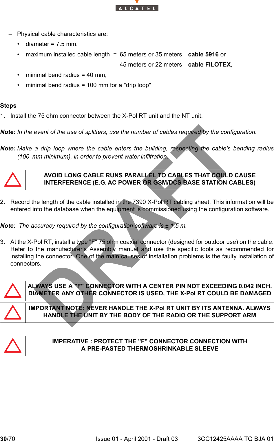 30/70 Issue 01 - April 2001 - Draft 03 3CC12425AAAA TQ BJA 0134– Physical cable characteristics are:• diameter = 7.5 mm,• maximum installed cable length  = 65 meters or 35 meters cable 5916 or45 meters or 22 meters cable FILOTEX,• minimal bend radius = 40 mm,• minimal bend radius = 100 mm for a &quot;drip loop&quot;.Steps1. Install the 75 ohm connector between the X-Pol RT unit and the NT unit.Note: In the event of the use of splitters, use the number of cables required by the configuration.Note: Make a drip loop where the cable enters the building, respecting the cable&apos;s bending radius(100 mm minimum), in order to prevent water infiltration.2. Record the length of the cable installed in the 7390 X-Pol RT cabling sheet. This information will beentered into the database when the equipment is commissioned using the configuration software.Note:  The accuracy required by the configuration software is ± 1.5 m.3. At the X-Pol RT, install a type &quot;F&quot; 75 ohm coaxial connector (designed for outdoor use) on the cable.Refer to the manufacturer’s Assembly manual and use the specific tools as recommended forinstalling the connector. One of the main causes of installation problems is the faulty installation ofconnectors.AVOID LONG CABLE RUNS PARALLEL TO CABLES THAT COULD CAUSE INTERFERENCE (E.G. AC POWER OR GSM/DCS BASE STATION CABLES)ALWAYS USE A &quot;F&quot; CONNECTOR WITH A CENTER PIN NOT EXCEEDING 0.042 INCH. DIAMETER ANY OTHER CONNECTOR IS USED, THE X-Pol RT COULD BE DAMAGEDIMPORTANT NOTE: NEVER HANDLE THE X-Pol RT UNIT BY ITS ANTENNA. ALWAYS HANDLE THE UNIT BY THE BODY OF THE RADIO OR THE SUPPORT ARMIMPERATIVE : PROTECT THE &quot;F&quot; CONNECTOR CONNECTION WITHA PRE-PASTED THERMOSHRINKABLE SLEEVE