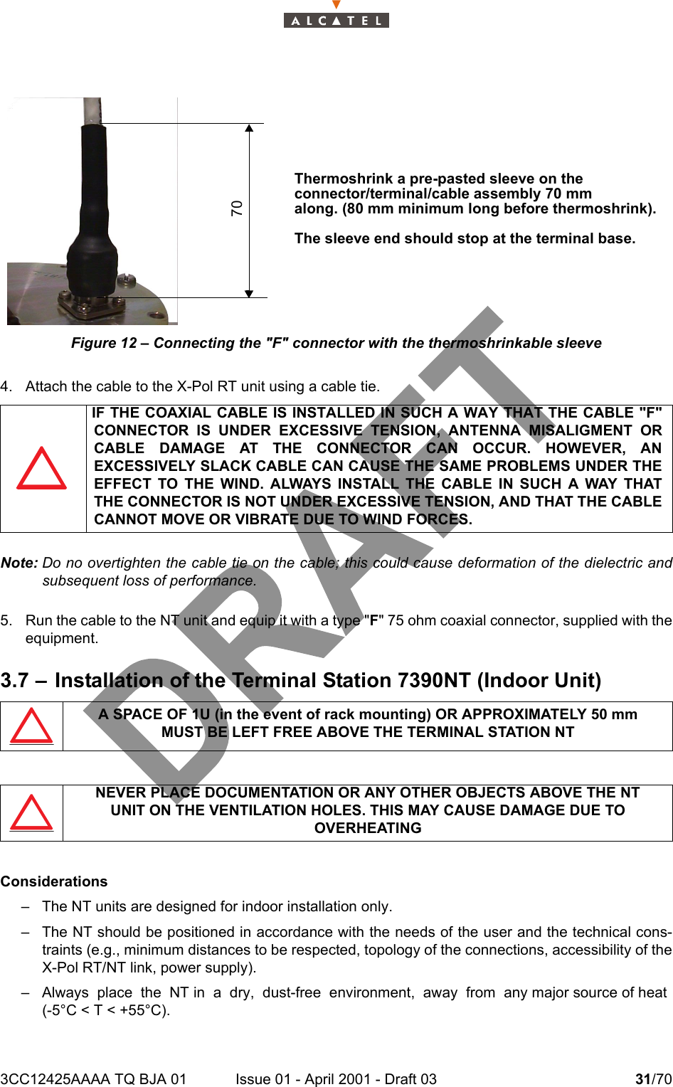 3CC12425AAAA TQ BJA 01 Issue 01 - April 2001 - Draft 03 31/7034Figure 12 – Connecting the &quot;F&quot; connector with the thermoshrinkable sleeve4. Attach the cable to the X-Pol RT unit using a cable tie.Note: Do no overtighten the cable tie on the cable; this could cause deformation of the dielectric andsubsequent loss of performance.5. Run the cable to the NT unit and equip it with a type &quot;F&quot; 75 ohm coaxial connector, supplied with theequipment.3.7 – Installation of the Terminal Station 7390NT (Indoor Unit)Considerations– The NT units are designed for indoor installation only.– The NT should be positioned in accordance with the needs of the user and the technical cons-traints (e.g., minimum distances to be respected, topology of the connections, accessibility of theX-Pol RT/NT link, power supply).– Always  place  the  NT in  a  dry,  dust-free  environment,  away  from  any major source of heat(-5°C &lt; T &lt; +55°C).IF THE COAXIAL CABLE IS INSTALLED IN SUCH A WAY THAT THE CABLE &quot;F&quot;CONNECTOR IS UNDER EXCESSIVE TENSION, ANTENNA MISALIGMENT ORCABLE DAMAGE AT THE CONNECTOR CAN OCCUR. HOWEVER, ANEXCESSIVELY SLACK CABLE CAN CAUSE THE SAME PROBLEMS UNDER THEEFFECT TO THE WIND. ALWAYS INSTALL THE CABLE IN SUCH A WAY THATTHE CONNECTOR IS NOT UNDER EXCESSIVE TENSION, AND THAT THE CABLECANNOT MOVE OR VIBRATE DUE TO WIND FORCES.A SPACE OF 1U (in the event of rack mounting) OR APPROXIMATELY 50 mmMUST BE LEFT FREE ABOVE THE TERMINAL STATION NTNEVER PLACE DOCUMENTATION OR ANY OTHER OBJECTS ABOVE THE NTUNIT ON THE VENTILATION HOLES. THIS MAY CAUSE DAMAGE DUE TO OVERHEATING70Thermoshrink a pre-pasted sleeve on theconnector/terminal/cable assembly 70 mmalong. (80 mm minimum long before thermoshrink).The sleeve end should stop at the terminal base. 