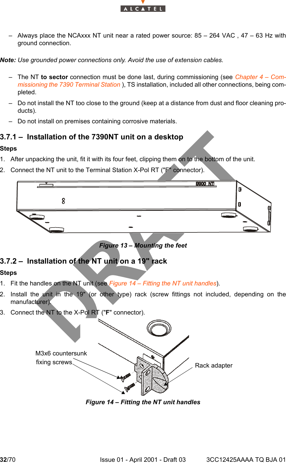 32/70 Issue 01 - April 2001 - Draft 03 3CC12425AAAA TQ BJA 0134– Always place the NCAxxx NT unit near a rated power source: 85 – 264 VAC , 47 – 63 Hz withground connection.Note: Use grounded power connections only. Avoid the use of extension cables.– The NT to sector connection must be done last, during commissioning (see Chapter 4 – Com-missioning the 7390 Terminal Station ), TS installation, included all other connections, being com-pleted.– Do not install the NT too close to the ground (keep at a distance from dust and floor cleaning pro-ducts).– Do not install on premises containing corrosive materials.3.7.1 – Installation of the 7390NT unit on a desktopSteps1. After unpacking the unit, fit it with its four feet, clipping them on to the bottom of the unit.2. Connect the NT unit to the Terminal Station X-Pol RT (&quot;F&quot; connector).Figure 13 – Mounting the feet3.7.2 – Installation of the NT unit on a 19&quot; rackSteps1. Fit the handles on the NT unit (see Figure 14 – Fitting the NT unit handles).2. Install the unit in the 19&quot; (or other type) rack (screw fittings not included, depending on themanufacturer).3. Connect the NT to the X-Pol RT (&quot;F&quot; connector).Figure 14 – Fitting the NT unit handlesM3x6 countersunkfixing screws Rack adapter