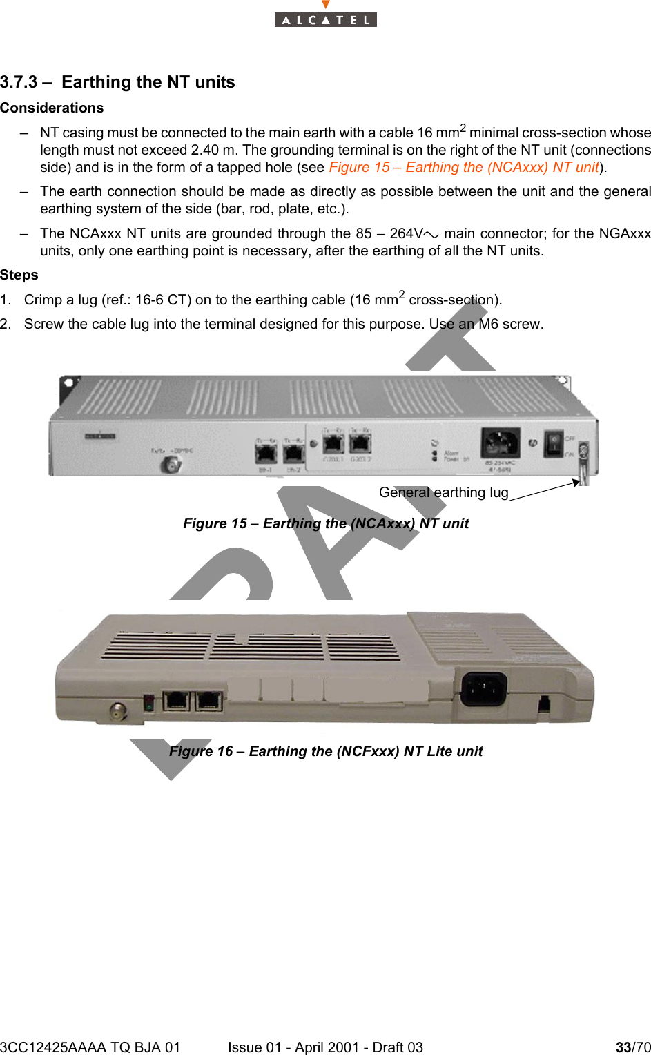 3CC12425AAAA TQ BJA 01 Issue 01 - April 2001 - Draft 03 33/70343.7.3 – Earthing the NT unitsConsiderations– NT casing must be connected to the main earth with a cable 16 mm2 minimal cross-section whoselength must not exceed 2.40 m. The grounding terminal is on the right of the NT unit (connectionsside) and is in the form of a tapped hole (see Figure 15 – Earthing the (NCAxxx) NT unit).– The earth connection should be made as directly as possible between the unit and the generalearthing system of the side (bar, rod, plate, etc.).– The NCAxxx NT units are grounded through the 85 – 264Va main connector; for the NGAxxxunits, only one earthing point is necessary, after the earthing of all the NT units.Steps1. Crimp a lug (ref.: 16-6 CT) on to the earthing cable (16 mm2 cross-section).2. Screw the cable lug into the terminal designed for this purpose. Use an M6 screw.Figure 15 – Earthing the (NCAxxx) NT unitFigure 16 – Earthing the (NCFxxx) NT Lite unitGeneral earthing lug