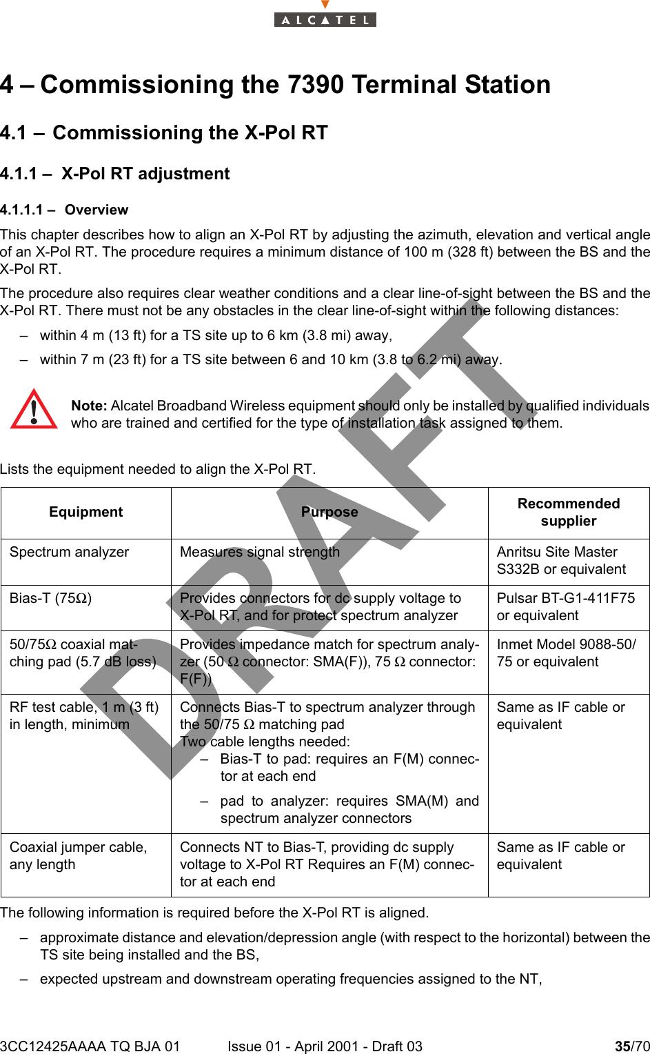 3CC12425AAAA TQ BJA 01 Issue 01 - April 2001 - Draft 03 35/70464 – Commissioning the 7390 Terminal Station4.1 – Commissioning the X-Pol RT4.1.1 – X-Pol RT adjustment4.1.1.1 – OverviewThis chapter describes how to align an X-Pol RT by adjusting the azimuth, elevation and vertical angleof an X-Pol RT. The procedure requires a minimum distance of 100 m (328 ft) between the BS and theX-Pol RT.The procedure also requires clear weather conditions and a clear line-of-sight between the BS and theX-Pol RT. There must not be any obstacles in the clear line-of-sight within the following distances:– within 4 m (13 ft) for a TS site up to 6 km (3.8 mi) away,– within 7 m (23 ft) for a TS site between 6 and 10 km (3.8 to 6.2 mi) away.Lists the equipment needed to align the X-Pol RT.The following information is required before the X-Pol RT is aligned.– approximate distance and elevation/depression angle (with respect to the horizontal) between theTS site being installed and the BS,– expected upstream and downstream operating frequencies assigned to the NT,Note: Alcatel Broadband Wireless equipment should only be installed by qualified individualswho are trained and certified for the type of installation task assigned to them.Equipment Purpose Recommended supplierSpectrum analyzer Measures signal strength Anritsu Site Master S332B or equivalentBias-T (75Ω) Provides connectors for dc supply voltage toX-Pol RT, and for protect spectrum analyzerPulsar BT-G1-411F75 or equivalent50/75Ω coaxial mat-ching pad (5.7 dB loss)Provides impedance match for spectrum analy-zer (50 Ω connector: SMA(F)), 75 Ω connector: F(F))Inmet Model 9088-50/75 or equivalentRF test cable, 1 m (3 ft) in length, minimumConnects Bias-T to spectrum analyzer through the 50/75 Ω matching padTwo cable lengths needed:– Bias-T to pad: requires an F(M) connec-tor at each end– pad to analyzer: requires SMA(M) andspectrum analyzer connectorsSame as IF cable or equivalentCoaxial jumper cable, any lengthConnects NT to Bias-T, providing dc supply voltage to X-Pol RT Requires an F(M) connec-tor at each endSame as IF cable or equivalent